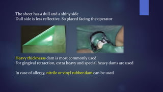 The sheet has a dull and a shiny side
Dull side is less reflective. So placed facing the operator
Heavy thicknesss dam is most commonly used
For gingival retraction, extra heavy and special heavy dams are used
In case of allergy, nitrile or vinyl rubber dam can be used
 