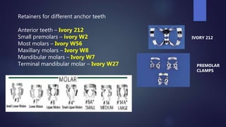 Retainers for different anchor teeth
Anterior teeth – Ivory 212
Small premolars – ivory W2
Most molars – Ivory W56
Maxillary molars – Ivory W8
Mandibular molars – Ivory W7
Terminal mandibular molar – Ivory W27
IVORY 212
PREMOLAR
CLAMPS
 