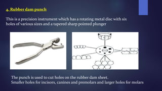 4. Rubber dam punch
This is a precision instrument which has a rotating metal disc with six
holes of various sizes and a tapered sharp pointed plunger
The punch is used to cut holes on the rubber dam sheet.
Smaller holes for incisors, canines and premolars and larger holes for molars
 