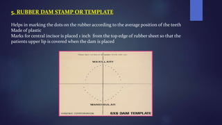 5. RUBBER DAM STAMP OR TEMPLATE
Helps in marking the dots on the rubber according to the average position of the teeth
Made of plastic
Marks for central incisor is placed 1 inch from the top edge of rubber sheet so that the
patients upper lip is covered when the dam is placed
 