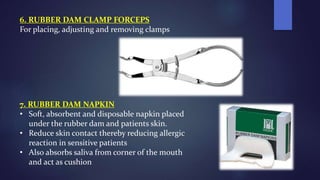 6. RUBBER DAM CLAMP FORCEPS
For placing, adjusting and removing clamps
7. RUBBER DAM NAPKIN
• Soft, absorbent and disposable napkin placed
under the rubber dam and patients skin.
• Reduce skin contact thereby reducing allergic
reaction in sensitive patients
• Also absorbs saliva from corner of the mouth
and act as cushion
 