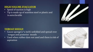 HIGH VOLUME EVACUATOR
• Speed of suction is high
• Tip is made up of stainless steel or plastic and
is autoclavable
THROAT SHEILD
• Gauze sponge(2*2 inch) unfolded and spread over
tongue and posterior mouth
• Used when rubber dam not used and there is risk of
aspiration
 