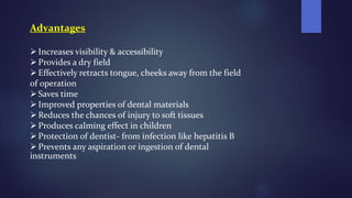 Advantages
Increases visibility & accessibility
Provides a dry field
Effectively retracts tongue, cheeks away from the field
of operation
Saves time
Improved properties of dental materials
Reduces the chances of injury to soft tissues
Produces calming effect in children
Protection of dentist- from infection like hepatitis B
Prevents any aspiration or ingestion of dental
instruments
 