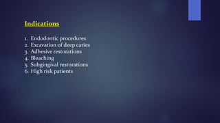 Indications
1. Endodontic procedures
2. Excavation of deep caries
3. Adhesive restorations
4. Bleaching
5. Subgingival restorations
6. High risk patients
 