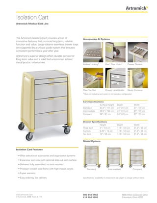 Isolation Cart
Artromick Medical Cart Line




The Artromick Isolation Cart provides a host of                Accessories & Options
innovative features that promote long-term, reliable
function and value. Large-volume seamless drawer trays
are supported by a unique guide system that ensures
consistent performance year after year.

Artromick’s superior design offers durable service for
long-term value and a solid feel uncommon in bent
metal product alternatives.
                                                               Keyless Locking*            Best® Core Locks*            Drawer Dividers




                                                               Clear Top Mat               Drawer Label Holder          Waste Container
                                                               * Does not include a lock system in the standard configuration



                                                               Cart Specifications
                                                                               Surface Height             Depth                 Width
                                                               Standard        43.5” / 111 cm             24” / 61 cm           31” / 79 cm
                                                               Intermediate    39.5” / 100 cm             24” / 61 cm           31” / 79 cm
                                                               Compact         36” / 91 cm                24” / 61 cm           31” / 79 cm


                                                               Drawer Specifications
                                                                              Height                      Depth                 Width
                                                               Three Inch     3” / 7.6 cm                 17.5” / 45 cm         21.5” / 55 cm
                                                               Six Inch       6.25” / 16 cm               17.5” / 45 cm         21.5” / 55 cm
                                                               Ten Inch       10” / 25 cm                 17.5” / 45 cm         21.5” / 55 cm


                                                               Model Options


Isolation Cart Features

  • Wide selection of accessories and organization systems
  • Expansive work area with optional slide-out work surface
  • Delivered fully assembled, no tools required
  • Precision-welded steel frame with high-impact panels           Standard                    Intermediate                     Compact
  • 5-year warranty

  • Easy ordering, fast delivery                               Specifications, availability & components are subject to change without notice.




www.artromick.com                                              800 848 6462                                     4800 Hilton Corporate Drive
© Artromick, 2008 Form A-174                                   614 864 9966                                     Columbus, Ohio 43232
 