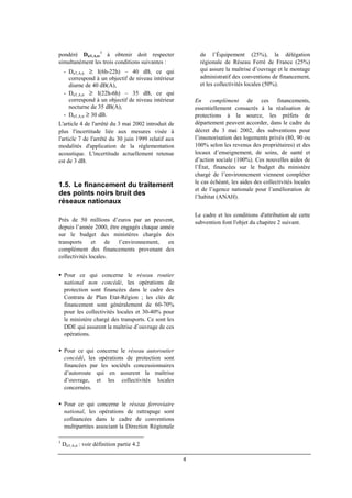 4
pondéré DnT,A,tr
3
à obtenir doit respecter
simultanément les trois conditions suivantes :
- DnT,A,tr ≥ I(6h-22h) – 40 dB, ce qui
correspond à un objectif de niveau intérieur
diurne de 40 dB(A),
- DnT,A,tr ≥ I(22h-6h) – 35 dB, ce qui
correspond à un objectif de niveau intérieur
nocturne de 35 dB(A),
- DnT,A,tr ≥ 30 dB.
L'article 4 de l'arrêté du 3 mai 2002 introduit de
plus l'incertitude liée aux mesures visée à
l'article 7 de l'arrêté du 30 juin 1999 relatif aux
modalités d'application de la réglementation
acoustique. L'incertitude actuellement retenue
est de 3 dB.
1.5. Le financement du traitement
des points noirs bruit des
réseaux nationaux
Près de 50 millions d’euros par an peuvent,
depuis l’année 2000, être engagés chaque année
sur le budget des ministères chargés des
transports et de l’environnement, en
complément des financements provenant des
collectivités locales.
Pour ce qui concerne le réseau routier
national non concédé, les opérations de
protection sont financées dans le cadre des
Contrats de Plan Etat-Région ; les clés de
financement sont généralement de 60-70%
pour les collectivités locales et 30-40% pour
le ministère chargé des transports. Ce sont les
DDE qui assurent la maîtrise d’ouvrage de ces
opérations.
Pour ce qui concerne le réseau autoroutier
concédé, les opérations de protection sont
financées par les sociétés concessionnaires
d’autoroute qui en assurent la maîtrise
d’ouvrage, et les collectivités locales
concernées.
Pour ce qui concerne le réseau ferroviaire
national, les opérations de rattrapage sont
cofinancées dans le cadre de conventions
multipartites associant la Direction Régionale
3
DnT,A,tr : voir définition partie 4.2
de l’Équipement (25%), la délégation
régionale de Réseau Ferré de France (25%)
qui assure la maîtrise d’ouvrage et le montage
administratif des conventions de financement,
et les collectivités locales (50%).
En complément de ces financements,
essentiellement consacrés à la réalisation de
protections à la source, les préfets de
département peuvent accorder, dans le cadre du
décret du 3 mai 2002, des subventions pour
l’insonorisation des logements privés (80, 90 ou
100% selon les revenus des propriétaires) et des
locaux d’enseignement, de soins, de santé et
d’action sociale (100%). Ces nouvelles aides de
l’État, financées sur le budget du ministère
chargé de l’environnement viennent compléter
le cas échéant, les aides des collectivités locales
et de l’agence nationale pour l’amélioration de
l’habitat (ANAH).
Le cadre et les conditions d'attribution de cette
subvention font l'objet du chapitre 2 suivant.
 