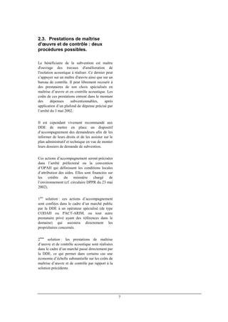 7
2.3. Prestations de maîtrise
d'œuvre et de contrôle : deux
procédures possibles.
Le bénéficiaire de la subvention est maître
d'ouvrage des travaux d'amélioration de
l'isolation acoustique à réaliser. Ce dernier peut
s’appuyer sur un maître d'œuvre ainsi que sur un
bureau de contrôle. Il peut librement recourir à
des prestataires de son choix spécialisés en
maîtrise d’œuvre et en contrôle acoustique. Les
coûts de ces prestations entrent dans le montant
des dépenses subventionnables, après
application d’un plafond de dépense précisé par
l’arrêté du 3 mai 2002.
Il est cependant vivement recommandé aux
DDE de mettre en place un dispositif
d’accompagnement des demandeurs afin de les
informer de leurs droits et de les assister sur le
plan administratif et technique en vue de monter
leurs dossiers de demande de subvention.
Ces actions d’accompagnement seront précisées
dans l’arrêté préfectoral ou la convention
d’OPAH qui définissent les conditions locales
d’attribution des aides. Elles sont financées sur
les crédits du ministère chargé de
l’environnement (cf. circulaire DPPR du 23 mai
2002).
1ère
solution : ces actions d’accompagnement
sont confiées dans le cadre d’un marché public
par la DDE à un opérateur spécialisé (de type
CODAH ou PACT-ARIM, ou tout autre
prestataire privé ayant des références dans le
domaine) qui assistera directement les
propriétaires concernés.
2ème
solution : les prestations de maîtrise
d’œuvre et de contrôle acoustique sont réalisées
dans le cadre d’un marché passé directement par
la DDE, ce qui permet dans certains cas une
économie d’échelle substantielle sur les coûts de
maîtrise d’œuvre et de contrôle par rapport à la
solution précédente.
 