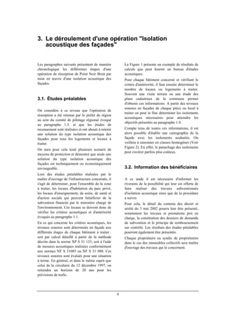 8
3. Le déroulement d'une opération "Isolation
acoustique des façades"
Les paragraphes suivants présentent de manière
chronologique les différentes étapes d'une
opération de résorption de Point Noir Bruit par
mise en œuvre d'une isolation acoustique des
façades.
3.1. Études préalables
On considère à ce niveau que l'opération de
résorption a été retenue par le préfet de région
au sein du comité de pilotage régional évoqué
au paragraphe 1.3. et que les études de
recensement sont réalisées et ont abouti à retenir
une solution du type isolation acoustique des
façades pour tous les logements et locaux à
traiter.
On aura pour cela testé plusieurs scenarii de
moyens de protection et démontré que seule une
solution du type isolation acoustique des
façades est techniquement ou économiquement
envisageable.
Lors des études préalables réalisées par le
maître d'ouvrage de l'infrastructure concernée, il
s'agit de déterminer, pour l'ensemble de la zone
à traiter, les locaux d'habitation du parc privé,
les locaux d'enseignement, de soins, de santé et
d'action sociale qui peuvent bénéficier de la
subvention financée par le ministère chargé de
l'environnement. Ces locaux se doivent donc de
vérifier les critères acoustiques et d'antériorité
évoqués au paragraphe 1.1.
En ce qui concerne les critères acoustiques, les
niveaux sonores sont déterminés en façade aux
différents étages de chaque bâtiment à traiter :
soit par calcul détaillé à partir de la méthode
décrite dans la norme XP S 31 133, soit à l'aide
de mesures acoustiques réalisées conformément
aux normes NF S 31085 ou NF S 31 088. Ces
niveaux sonores sont évalués pour une situation
à terme. En général, et dans le même esprit que
celui de la circulaire du 12 décembre 1997, on
retiendra un horizon de 20 ans pour les
prévisions de trafic.
La Figure 1 présente un exemple de résultats de
calculs que peut fournir un bureau d'études
acoustiques.
Pour chaque bâtiment concerné et vérifiant le
critère d'antériorité, il faut ensuite déterminer le
nombre de locaux ou logements à traiter.
Souvent une visite terrain ou une étude des
plans cadastraux de la commune permet
d'obtenir ces informations. A partir des niveaux
sonores en façades de chaque pièce ou local à
traiter on peut in fine déterminer les isolements
acoustiques nécessaires pour atteindre les
objectifs présentés au paragraphe 1.4.
Compte tenu de toutes ces informations, il est
alors possible d'établir une cartographie de la
façade avec les isolements souhaités. On
veillera à raisonner en classes homogènes (Voir
Figure 2). En effet, le panachage des isolements
peut s'avérer parfois plus coûteux.
3.2. Information des bénéficiaires
A ce stade il est nécessaire d'informer les
riverains de la possibilité qui leur est offerte de
faire réaliser des travaux subventionnés
d'isolation acoustique ainsi que de la procédure
à suivre.
Pour cela, le détail du contenu des décret et
arrêté du 3 mai 2002 pourra leur être présenté,
notamment les travaux et prestations pris en
charge, la constitution des dossiers de demande
de subvention et le principe de remboursement
sur contrôle. Les résultats des études préalables
pourront également être présentés.
Chaque propriétaire ou syndic de propriétaires
dans le cas des immeubles collectifs sera maître
d'ouvrage des travaux qui le concernent.
 