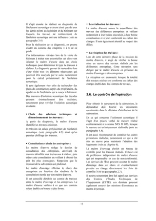 11
Il s'agit ensuite de réaliser un diagnostic de
l'isolement acoustique existant ainsi que de tous
les autres points du logement et du bâtiment sur
lesquels les travaux de renforcement de
l'isolation acoustique ont une influence (voir au
paragraphe 3.4)
Pour la réalisation de ce diagnostic, on pourra
s'aider du contenu des chapitres 4 à 6 de ce
guide.
Ces informations relevées lors de la visite du
bâtiment à traiter sont essentielles car elles vont
orienter le maître d'œuvre dans ses choix
techniques pour déterminer le type de travaux à
réaliser. Le diagnostic permet de rassembler lors
d'une visite tous les éléments nécessaires qui
pourront être analysés par le suite, notamment
pour le calcul prévisionnel de l'isolation
acoustique.
Il peut également être utile de rechercher des
plans de construction auprès du propriétaire, du
syndic ou de l'architecte qui a conçu le bâtiment.
Des mesures d'isolation acoustique des façades
peuvent éventuellement être réalisées,
notamment pour vérifier l'isolation acoustique
existante.
Choix des solutions techniques et
dimensionnement des travaux :
A partir du diagnostic, le maître d'œuvre
identifie les travaux à réaliser.
Il prévoira un calcul prévisionnel de l'isolation
acoustique (voir paragraphe 4.3) ainsi qu'un
premier chiffrage des travaux.
Consultation et choix des entreprises :
Le maître d'œuvre rédige le dossier de
consultation des entreprises, décrivant de
manière détaillée tous les travaux à réaliser, puis
mène cette consultation en veillant à obtenir les
prix les plus avantageux. Rappelons que le
montant de la subvention est plafonné.
Le maître d'ouvrage effectue le choix des
entreprises en fonction des résultats de la
consultation menée par son maître d'œuvre.
Il est conseillé d'établir un contrat de travaux
entre le maître d'ouvrage et les entreprises. Le
maître d'œuvre veillera à ce que ces contrats
soient établis en bonne et due forme.
Les réalisation des travaux :
Le maître d'œuvre assure la surveillance des
travaux des différentes entreprises en veillant
notamment à leur bonne exécution, à leur bonne
coordination et à leur conformité au cahier des
charges. Il sera également attentif au respect des
délais.
La réception des travaux :
Lors de cette dernière phase de la mission du
maître d'œuvre, il s'agit de vérifier la bonne
mise en œuvre des travaux réalisés par les
différentes entreprises. Cette réception sera
dirigée par le maître d'œuvre en présence du
maître d'ouvrage et des entreprises.
La réception est prononcée lorsque la totalité
des travaux réalisés est conforme au cahier des
charges établi dans les contrats de travaux.
3.6. Le contrôle de l'opération
Pour obtenir le versement de la subvention, le
demandeur doit fournir les documents
mentionnés dans la décision d'attribution de la
subvention.
En ce qui concerne l'isolement acoustique il
s'agit d'un procès verbal de mesure réalisé
conformément à la norme NFS 31 057, lorsque
la mesure est techniquement réalisable (voir au
paragraphe 4.4).
Il est aussi recommandé de contrôler les autres
prestations réalisées, notamment ce qui a été
mis en œuvre pour maintenir l'aération des
logements (voir au chapitre 6).
Le maître d'ouvrage choisit un bureau de
contrôle pour les travaux réalisés. Celui-ci est
de préférence indépendant du maître d'œuvre
qui est responsable en cas de non-conformité.
Les services de l'État peuvent assister le maître
d'ouvrage dans ce choix et éventuellement
prendre en charge directement les frais de
contrôle (Voir au paragraphe 2.3).
Il pourra notamment être fait appel aux services
des Centres d'Études Techniques de
l'Équipement (CETE), ces derniers pouvant
également assurer des missions d'assistance au
maître d'ouvrage.
 
