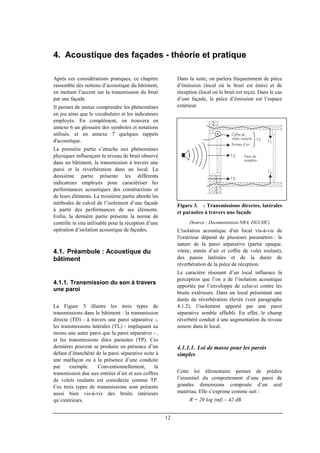 12
4. Acoustique des façades - théorie et pratique
Après ces considérations pratiques, ce chapitre
rassemble des notions d’acoustique du bâtiment,
en mettant l’accent sur la transmission du bruit
par une façade.
Il permet de mieux comprendre les phénomènes
en jeu ainsi que le vocabulaire et les indicateurs
employés. En complément, on trouvera en
annexe 6 un glossaire des symboles et notations
utilisés, et en annexe 7 quelques rappels
d'acoustique.
La première partie s’attache aux phénomènes
physiques influençant le niveau de bruit observé
dans un bâtiment, la transmission à travers une
paroi et la réverbération dans un local. La
deuxième partie présente les différents
indicateurs employés pour caractériser les
performances acoustiques des constructions et
de leurs éléments. La troisième partie aborde les
méthodes de calcul de l’isolement d’une façade
à partir des performances de ses éléments.
Enfin, la dernière partie présente la norme de
contrôle in situ utilisable pour la réception d’une
opération d’isolation acoustique de façades.
4.1. Préambule : Acoustique du
bâtiment
4.1.1. Transmission du son à travers
une paroi
La Figure 3 illustre les trois types de
transmissions dans le bâtiment : la transmission
directe (TD) - à travers une paroi séparative -,
les transmissions latérales (TL) - impliquant au
moins une autre paroi que la paroi séparative - ,
et les transmissions dites parasites (TP). Ces
dernières peuvent se produire en présence d’un
défaut d’étanchéité de la paroi séparative suite à
une malfaçon ou à la présence d’une conduite
par exemple. Conventionnellement, la
transmission due aux entrées d’air et aux coffres
de volets roulants est considérée comme TP.
Ces trois types de transmissions sont présents
aussi bien vis-à-vis des bruits intérieurs
qu’extérieurs.
Dans la suite, on parlera fréquemment de pièce
d’émission (local où le bruit est émis) et de
réception (local où le bruit est reçu). Dans le cas
d’une façade, la pièce d’émission est l’espace
extérieur.
Figure 3. : Transmissions directes, latérales
et parasites à travers une façade
(Source : Documentation NRA, DGUHC)
L'isolation acoustique d'un local vis-à-vis de
l'extérieur dépend de plusieurs paramètres : la
nature de la paroi séparative (partie opaque,
vitrée, entrée d’air et coffre de volet roulant),
des parois latérales et de la durée de
réverbération de la pièce de réception.
Le caractère résonant d’un local influence la
perception que l’on a de l’isolation acoustique
apportée par l’enveloppe de celui-ci contre les
bruits extérieurs. Dans un local présentant une
durée de réverbération élevée (voir paragraphe
4.1.2), l’isolement apporté par une paroi
séparative semble affaibli. En effet, le champ
réverbéré conduit à une augmentation du niveau
sonore dans le local.
4.1.1.1. Loi de masse pour les parois
simples
Cette loi élémentaire permet de prédire
l’essentiel du comportement d’une paroi de
grandes dimensions composée d’un seul
matériau. Elle s’exprime comme suit :
R = 20 log (mf) – 42 dB
 