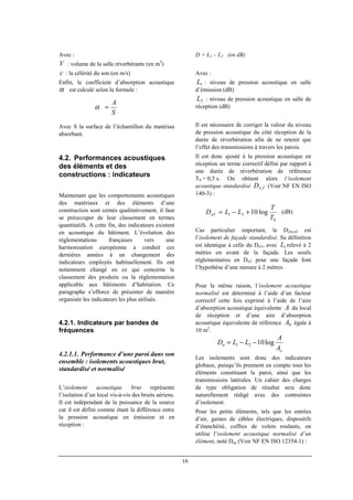 16
Avec :
V : volume de la salle réverbérante (en m3
)
c : la célérité du son (en m/s)
Enfin, le coefficient d’absorption acoustique
α est calculé selon la formule :
Avec S la surface de l’échantillon du matériau
absorbant.
4.2. Performances acoustiques
des éléments et des
constructions : indicateurs
Maintenant que les comportements acoustiques
des matériaux et des éléments d’une
construction sont cernés qualitativement, il faut
se préoccuper de leur classement en termes
quantitatifs. A cette fin, des indicateurs existent
en acoustique du bâtiment. L’évolution des
réglementations françaises vers une
harmonisation européenne a conduit ces
dernières années à un changement des
indicateurs employés habituellement. Ils ont
notamment changé en ce qui concerne le
classement des produits ou la réglementation
applicable aux bâtiments d’habitation. Ce
paragraphe s’efforce de présenter de manière
organisée les indicateurs les plus utilisés.
4.2.1. Indicateurs par bandes de
fréquences
4.2.1.1. Performance d’une paroi dans son
ensemble : isolements acoustiques brut,
standardisé et normalisé
L’isolement acoustique brut représente
l’isolation d’un local vis-à-vis des bruits aériens.
Il est indépendant de la puissance de la source
car il est défini comme étant la différence entre
la pression acoustique en émission et en
réception :
D = L1 – L2 (en dB)
Avec :
1L : niveau de pression acoustique en salle
d’émission (dB)
2L : niveau de pression acoustique en salle de
réception (dB)
Il est nécessaire de corriger la valeur du niveau
de pression acoustique du côté réception de la
durée de réverbération afin de ne retenir que
l’effet des transmissions à travers les parois.
Il est donc ajouté à la pression acoustique en
réception un terme correctif défini par rapport à
une durée de réverbération de référence
T0 = 0,5 s. On obtient alors l’isolement
acoustique standardisé TnD , (Voir NF EN ISO
140-3) :
(dB)
Cas particulier important, le D2m,nT est
l’isolement de façade standardisé. Sa définition
est identique à celle du DnT, avec 1L relevé à 2
mètres en avant de la façade. Les seuils
réglementaires en DnT pour une façade font
l’hypothèse d’une mesure à 2 mètres.
Pour la même raison, l’isolement acoustique
normalisé est déterminé à l’aide d’un facteur
correctif cette fois exprimé à l’aide de l’aire
d’absorption acoustique équivalente A du local
de réception et d’une aire d’absorption
acoustique équivalente de référence 0A égale à
10 m2
.
Les isolements sont donc des indicateurs
globaux, puisqu’ils prennent en compte tous les
éléments constituant la paroi, ainsi que les
transmissions latérales. Un cahier des charges
de type obligation de résultat sera donc
naturellement rédigé avec des contraintes
d’isolement.
Pour les petits éléments, tels que les entrées
d’air, gaines de câbles électriques, dispositifs
d’étanchéité, coffres de volets roulants, on
utilise l’isolement acoustique normalisé d’un
élément, noté Dne (Voir NF EN ISO 12354-1) :
S
A
=α
o
n
A
A
LLD log1021 −−=
0
21 log10
T
T
LLDnT +−=
 