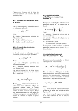 20
l’épaisseur des éléments. Afin de limiter les
erreurs de prévision, cette estimation doit être
réalisée avec soin.
4.3.2. Transmission directe des murs
et fenêtres
Pour ce type d’élément, la transmission directe
est estimée avec la formule :
Avec :
iR : Indice d’affaiblissement acoustique de
l’élément i en dB,
iS : Surface de l’élément i en m2
,
S : Surface totale de la façade en m2
.
4.3.3. Transmission directe des
petits éléments
La formule suivante est utilisée par les petits
éléments de construction de type entrée d’air.
Avec :
0A : Aire d’absorption équivalente de
référence égale à 10m2
ienD ,, : Isolement acoustique normalisé d’un
petit élément i en dB
Une annexe informative à la norme précise
qu'en l’absence de mesures, on peut estimer
ienD ,, comme suit :
Avec iouvertureS , , surface de l’ouverture i, en m².
Cette même annexe informative indique des
corrections simples, quand le nombre
d’éléments varie entre le test en laboratoire et le
chantier, de même lorsque la longueur change
pour des entrées d’air de type fente. Enfin elle
précise comment prendre en compte l’effet de la
position de l’élément par rapport aux parois
latérales.
4.3.4. Calcul de l’indice
d’affaiblissement acoustique
apparent R’
Pour pouvoir calculer l’indice d’affaiblissement
acoustique apparent R′, on s’appuie sur la
formule :
Avec :
n : le nombre d’éléments de la façade pour la
transmission directe
m : le nombre d’éléments de la façade pour la
transmission
i : un élément de la façade
f : un élément latéral du local de réception.
Il est à présent possible de calculer l’isolement
acoustique standardisé de la façade nTmD ,2
défini plus haut.
4.3.5. Calcul de l’isolement
acoustique standardisé D2m,nT :
L’isolement acoustique standardisé (en dB) est
calculé grâce à la formule suivante :
N.B. : ce calcul est valable pour les façades
plane sans géométrie particulière (un balcon par
exemple). Dans le cas contraire, il faut ajouter à
l’isolement acoustique standardisé l’isolement
acoustique dû à la forme de la façade fsL∆ :
(en dB)
Avec :
inL ,1 : niveau moyen de la pression acoustique
du plan de la façade sans présence de cette
façade, en dB
sL ,1 : niveau moyen de la pression acoustique
de la surface extérieure du plan de la façade
réelle en dB.
10/
, 10 iRi
ie
S
S −
=τ
10/0
,
,,
10 ienD
ie
S
A −
=τ






+−=′ ∑∑ ==
m
f
f
n
i
ieR
11
,log10 ττ
10
log10 ,
,,
iouverture
ien
S
D −=






××
+′=
ST
V
RD nTm
0
,2
6
log10
6,1,1 +−=∆ sinfs LLL
 