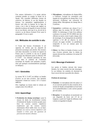 21
Une annexe informative à la norme précise
comment prendre en compte la forme de la
façade. Elle considère différentes formes de
coursives, de balcons, le cas des façades en
terrasse. Les paramètres supplémentaires à
fournir sont alors la hauteur de la ligne de
vision, c’est à dire la hauteur par rapport au
plancher au-dessus de laquelle la source de bruit
est en vue directe, ainsi que le αw du toit de la
coursive ou du balcon éventuel (Voir aussi le
paragraphe 5.8 sur ce sujet).
4.4. Méthodes de contrôle in situ
A l’issue des travaux d’isolement, il est
opportun de vérifier que les objectifs de
protection acoustique sont atteints. Des mesures
sont donc nécessaires. La norme en vigueur en
France pour le contrôle in situ de la qualité
acoustique des bâtiments porte la référence NF
S 31-057 . Les éléments pertinents de cette
norme dans le contexte de l’isolement
acoustique de façades sont présentés ci-après,
ainsi que quelques recommandations (passages
en italiques).
4.4.1. Généralités
La norme NF S 31-057 est définie en bandes
d’octave ou de tiers d’octave. Son domaine
fréquentiel s’étend de l’octave 125 à l’octave
4000 Hz.
Elle s’applique au locaux dont le volume est
compris entre 10 et 200 m3.
4.4.2. Appareillage
Production du champ acoustique : pour la
mesure de durée de réverbération comme
d’isolement de façade, la norme accepte aussi
bien les sources sonores impulsives
(explosions) que les sources sonores
stationnaires (bruit stable émis via un haut-
parleur). Les sources sonores impulsives sont
toutefois à éviter, pour des questions de
précision des mesures obtenues.
Microphones : microphones de champ diffus
à l’intérieur. Lorsque les sonomètres sont
équipés de microphones de champ libre, il est
nécessaire d’effectuer une correction de
champ diffus. Microphones de champ libre à
l’extérieur.
Sonomètres : conformes aux classes 0 ou 1
définies dans les normes NF EN 60651 et
60804. Un étalonnage à l’aide d’un calibreur
conforme à la norme NF EN 60942 doit être
effectué au moins avant et après chaque série
de mesurages. Si un changement de sensibilité
supérieur à 0,5 dB est observé, la série
d’essais est jugée invalide. La pondération
temporelle S (1s) est retenue pour les
mesurages.
Filtres : les filtres en bandes d’octave ou de
tiers d’octave présents dans la chaîne de
mesure doivent être conformes à la norme NF
EN 61260.
4.4.3. Mesurage d’isolement
Les portes et fenêtres doivent être tenues
fermées, les volets ouverts lors des mesurages.
Le cas échéant, les conduits de cheminée de
foyer ouvert doivent si possible être obturés.
Positions de mesurage :
Émission : le microphone doit être placé à 2
m en avant des parties les plus avancées de la
section de façade correspondant au local testé,
sur la perpendiculaire à cette section passant
par son centre.
Réception : le microphone est positionné sur
une diagonale du local, aux 2/3 de sa
longueur, à partir de l’angle de référence situé
à droite en regardant la façade.
 