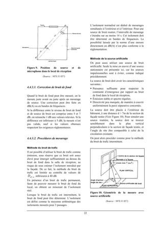 22
Figure 9. Position de source et de
microphone dans le local de réception
(Source : NFS 31 057)
4.4.3.1. Correction de bruit de fond
Quand le bruit de fond peut être mesuré, on le
mesure juste avant ou juste après un mesurage
de source. Une correction peut être faite en
dB(A) ou en bandes de fréquences.
Si la différence entre le niveau de bruit de fond
et de source de bruit est comprise entre 5 et 7
dB, on retranche 1 dB aux valeurs relevées. Si la
différence est inférieure à 5 dB, la mesure n’est
pas valide, sauf si les valeurs obtenues
respectent les exigences réglementaires.
4.4.3.2. Procédures de mesurage
Méthode du bruit de trafic
Il est possible d’utiliser le bruit de trafic comme
émission, sous réserve que ce bruit soit assez
élevé pour émerger suffisamment au dessus du
bruit de fond dans la salle de réception, au
risque de sous estimer l’isolement introduit par
la façade. De ce fait, la méthode du bruit de
trafic est limitée au contrôle de valeurs de
wnTD , inférieures à 40 dB.
En présence d’un bruit de trafic permanent,
faute de pouvoir mesurer le bruit de fond du
local, on obtient un minorant de l’isolement
réel.
Lorsque le bruit de trafic est intermittent, le
bruit de fond peut être déterminé. L’isolement
est défini comme la moyenne arithmétique des
isolements mesurés pour 3 passages.
L’isolement normalisé est déduit de mesurages
simultanés à l’extérieur et à l’intérieur. Pour une
source de bruit routier, l’intervalle de mesurage
s’étendra sur au moins 14 s. Cet isolement doit
être déterminé en bandes de fréquences. La
possibilité laissée par la norme d’une mesure
directement en dB(A) n’est plus conforme à la
réglementation.
Méthode de la source artificielle
On peut aussi utiliser une source de bruit
artificielle. Seule la mise en œuvre d’une source
stationnaire est présentée ici, car les sources
impulsionnelles sont à éviter, comme indiqué
précédemment.
La source de bruit doit avoir les caractéristiques
suivantes :
Puissance suffisante pour respecter la
contrainte d’émergence par rapport au bruit
de fond dans le local de réception,
Émission stable et spectre régulier,
Directivité peu marquée, de manière à couvrir
uniformément la paroi séparative concernée.
La source doit être placée à l’extérieur du
bâtiment, à une distance d > 7m de la section de
façade testée (Voir Figure 10). Pour simuler une
source routière, la source doit se trouver
sensiblement dans le plan vertical
perpendiculaire à la section de façade testée, et
l’angle de site être comparable à celui de la
circulation existante.
On peut alors procéder comme pour la méthode
du bruit de trafic intermittent.
Figure 10. Géométrie de la mesure avec
source artificielle
(Source : NFS 31 057)
 