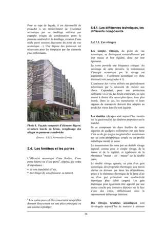 26
Pour ce type de façade, il est déconseillé de
procéder à un renforcement de l’isolation
acoustique par un doublage intérieur par
exemple (risque de condensation entre le
panneau sandwich et le doublage, création d’une
triple paroi souvent décevante du point de vue
acoustique, ...). Une dépose des panneaux est
nécessaire pour les remplacer par des éléments
plus performants.
Photo 1. Façade composée d’éléments légers:
structure lourde en béton, remplissage des
allèges en panneaux sandwichs
(Source : CETE Normandie-Centre)
5.4. Les fenêtres et les portes
L’efficacité acoustique d’une fenêtre, d’une
porte-fenêtre ou d’une porte6
, dépend, par ordre
d’importance :
de son étanchéité à l’air,
du vitrage (de son épaisseur, sa nature).
6
Les portes peuvent être concernées lorsqu'elles
donnent directement sur une pièce principale ou
une cuisine à protéger.
5.4.1. Les différentes techniques, les
différents composants
5.4.1.1. Les vitrages
Les simples vitrages, du point de vue
acoustique, se distinguent essentiellement par
leur masse et leur rigidité, donc par leur
épaisseur.
Le verre possède une fréquence critique. Au
voisinage de cette dernière, la transmission
d’énergie acoustique par le vitrage est
augmentée - l’isolement acoustique est donc
diminué (voir paragraphe 4.1).
L’épaisseur des verres utilisés est généralement
déterminée par la nécessité de résister aux
chocs. Cependant, pour une protection
suffisante vis-à-vis des bruits extérieurs, on sera
amené à choisir des verres plus épais, donc plus
lourds. Dans ce cas, les menuiseries et leurs
organes de manœuvre doivent être adaptés au
poids des vitres dont ils sont équipés.
Les doubles vitrages sont aujourd’hui montés
sur la quasi-totalité des fenêtres proposées sur le
marché.
Ils se composent de deux feuilles de verre
séparées de quelques millimètres par une lame
d’air ou de gaz (argon en général) et maintenues
par un joint périphérique souple ou un profilé
métallique monté en usine.
La transmission des sons par un double vitrage
dépend, comme pour le simple vitrage, de la
masse et de la rigidité, et également de la
résonance "masse - air - masse" de la double
paroi.
Le double vitrage apporte, en plus d’un gain
acoustique, des propriétés thermiques aux parois
vitrées en divisant par deux les déperditions,
grâce à la résistance thermique de la lame d’air
ou d’un gaz présentant une conductivité
thermique plus faible (argon). Un gain
thermique peut également être apporté par une
mince couche peu émissive déposée sur la face
d’une des vitres, réfléchissant ainsi le
rayonnement infrarouge intérieur.
Des vitrages feuilletés acoustiques sont
développés aujourd’hui de manière à atténuer
 