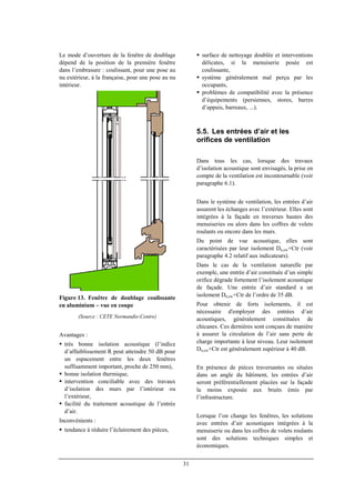 31
Le mode d’ouverture de la fenêtre de doublage
dépend de la position de la première fenêtre
dans l’embrasure : coulissant, pour une pose au
nu extérieur, à la française, pour une pose au nu
intérieur.
Figure 13. Fenêtre de doublage coulissante
en aluminium – vue en coupe
(Source : CETE Normandie-Centre)
Avantages :
très bonne isolation acoustique (l’indice
d’affaiblissement R peut atteindre 50 dB pour
un espacement entre les deux fenêtres
suffisamment important, proche de 250 mm),
bonne isolation thermique,
intervention conciliable avec des travaux
d’isolation des murs par l’intérieur ou
l’extérieur,
facilité du traitement acoustique de l’entrée
d’air.
Inconvénients :
tendance à réduire l’éclairement des pièces,
surface de nettoyage doublée et interventions
délicates, si la menuiserie posée est
coulissante,
système généralement mal perçu par les
occupants,
problèmes de compatibilité avec la présence
d’équipements (persiennes, stores, barres
d’appuis, barreaux, ...).
5.5. Les entrées d’air et les
orifices de ventilation
Dans tous les cas, lorsque des travaux
d’isolation acoustique sont envisagés, la prise en
compte de la ventilation est incontournable (voir
paragraphe 6.1).
Dans le système de ventilation, les entrées d’air
assurent les échanges avec l’extérieur. Elles sont
intégrées à la façade en traverses hautes des
menuiseries ou alors dans les coffres de volets
roulants ou encore dans les murs.
Du point de vue acoustique, elles sont
caractérisées par leur isolement Dn,ew+Ctr (voir
paragraphe 4.2 relatif aux indicateurs).
Dans le cas de la ventilation naturelle par
exemple, une entrée d’air constituée d’un simple
orifice dégrade fortement l’isolement acoustique
de façade. Une entrée d’air standard a un
isolement Dn,ew+Ctr de l’ordre de 35 dB.
Pour obtenir de forts isolements, il est
nécessaire d'employer des entrées d’air
acoustiques, généralement constituées de
chicanes. Ces dernières sont conçues de manière
à assurer la circulation de l’air sans perte de
charge importante à leur niveau. Leur isolement
Dn,ew+Ctr est généralement supérieur à 40 dB.
En présence de pièces traversantes ou situées
dans un angle du bâtiment, les entrées d’air
seront préférentiellement placées sur la façade
la moins exposée aux bruits émis par
l’infrastructure.
Lorsque l’on change les fenêtres, les solutions
avec entrées d’air acoustiques intégrées à la
menuiserie ou dans les coffres de volets roulants
sont des solutions techniques simples et
économiques.
 