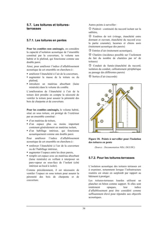 34
5.7. Les toitures et toitures-
terrasses
5.7.1. Les toitures en pentes
Pour les combles non aménagés, on considère
la capacité d’isolation acoustique de l’ensemble
constitué par la couverture, le volume non
habité et le plafond, qui fonctionne comme une
double paroi.
Ainsi, pour améliorer l’indice d’affaiblissement
acoustique de cet ensemble on cherchera à :
améliorer l’étanchéité à l’air de la couverture,
augmenter la masse de la toiture ou du
plafond,
introduire un matériau absorbant (laine
minérale) dans le volume du comble.
L’amélioration de l’étanchéité à l’air de la
toiture doit prendre en compte la nécessité de
ventiler la toiture pour assurer la pérennité des
bois de charpente et de couverture.
Pour les combles aménagés, le volume habité,
situé en sous toiture, est protégé de l’extérieur
par un ensemble constitué :
d’un matériau de toiture,
d’un espace plus ou moins important
contenant généralement un matériau isolant,
d’un habillage intérieur, qui fonctionne
acoustiquement comme une double paroi.
Pour améliorer l’indice d’affaiblissement
acoustique de cet ensemble on cherchera à :
renforcer l’étanchéité à l’air de la couverture
ou de l’habillage intérieur,
augmenter l’espace entre les deux parois,
remplir cet espace avec un matériau absorbant
(laine minérale) en veillant à interposer un
pare-vapeur en sous-face de l’isolant (côté
intérieur au local à isoler).
Comme précédemment, il est nécessaire de
ventiler l’espace en sous toiture pour assurer la
pérennité des bois de charpente et de
couverture.
Autres points à surveiller :
1 Piédroit : continuité du raccord isolant sur la
sablière,
2 Fenêtres de toit (vitrage, étanchéité entre
dormant et ouvrant, étanchéité du raccord avec
la partie courante), lucarnes et chiens assis
(traitement acoustique des parois)
3 Entrées d’air (traitement acoustique),
4 Chatière (incidence possible sur l’isolement
du fait du nombre de chatières par m² de
toitures)
5 Conduit de fumée (étanchéité du raccord,
isolation du conduit, calfeutrement périphérique
au passage des différentes parois)
6 Sorties d’air (raccords)
Figure 18. Points à surveiller pour l'isolation
des toitures en pente
(Source : Documentation NRA, DGUHC)
5.7.2. Pour les toitures-terrasses
L’isolation acoustique des toitures terrasses est
à examiner, notamment lorsque l’infrastructure
routière est située en surplomb par rapport au
bâtiment à protéger.
Les toitures-terrasses lourdes utilisent un
plancher en béton comme support. Si elles sont
totalement opaques, leur indice
d’affaiblissement peut être considéré comme
suffisamment élevé pour répondre aux objectifs
acoustiques.
 