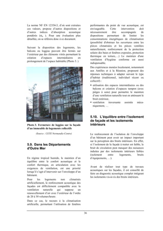 36
La norme NF EN 12354-3, d’où sont extraites
ces valeurs, propose d’autres dispositions et
d’autres indices d’absorption acoustique
pondérés (αw ). Pour une évaluation plus
détaillée, on se réfèrera donc à ce document.
Suivant la disposition des logements, les
balcons ou loggias peuvent être fermés sur
l’extérieur par des éléments vitrés permettant la
création d’espaces intermédiaires en
prolongement de l’espace habitable (Photo 3. )
Photo 3. Fermeture de loggias sur la façade
d’un immeuble de logements collectifs
(Source : CETE Normandie-Centre)
5.9. Dans les Départements
d'Outre Mer
En régime tropical humide, le maintien d’un
équilibre entre le confort acoustique et le
confort thermique, en articulation avec les
exigences de ventilation, est une priorité
lorsqu’il s’agit d’intervenir sur l’enveloppe d’un
bâtiment.
Pour les logements non climatisés
artificiellement, le renforcement acoustique des
façades est difficilement compatible avec la
ventilation naturelle qui suppose un
renouvellement d’air avec l’extérieur de l’ordre
de 20 à 30 volumes/heure.
Dans ce cas, le recours à la climatisation
artificielle, permettant l’utilisation de fenêtres
performantes du point de vue acoustique, est
envisageable. Cette intervention doit
nécessairement être accompagnée de
dispositions permettant de limiter les
consommations énergétiques de climatisation
(possibilité d'obstruer les ouvertures entre les
pièces climatisées et les pièces ventilées
naturellement, renforcement de la protection
solaire des baies et fenêtres exposées, protection
thermique en toiture,…) Le maintien d'une
ventilation d’hygiène conforme est aussi
indispensable.
Des expériences menées localement, notamment
aux Antilles et à la Réunion, proposent des
réponses techniques à adapter suivant le type
d’habitat (traditionnel, individuel récent ou
collectif) :
utilisation des espaces intermédiaires ou des
balcons et création d’espaces tampon (avec
pièges à sons) pour permettre le maintien
d’une ventilation naturelle tout en atténuant le
bruit extérieur,
ventilation traversante assistée méca-
niquement, …
5.10. L’équilibre entre l’isolement
de façade et les isolements
intérieurs
Le renforcement de l’isolation de l’enveloppe
d’un bâtiment peut avoir un impact important
sur la perception des bruits intérieurs. En effet,
si l’isolement de la façade à traiter est faible, le
bruit de circulation peut masquer des nuisances
induites par des isolements intérieurs faibles
(isolement entre logements, bruits
d’équipements, …).
Avant de réaliser tout type de travaux
acoustiques sur les façades, il est conseillé de
faire un diagnostic acoustique complet intégrant
les isolements vis-à-vis des bruits intérieurs.
 
