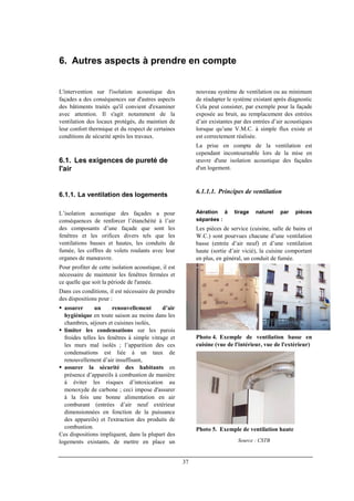 37
6. Autres aspects à prendre en compte
L'intervention sur l'isolation acoustique des
façades a des conséquences sur d'autres aspects
des bâtiments traités qu'il convient d'examiner
avec attention. Il s'agit notamment de la
ventilation des locaux protégés, du maintien de
leur confort thermique et du respect de certaines
conditions de sécurité après les travaux.
6.1. Les exigences de pureté de
l'air
6.1.1. La ventilation des logements
L’isolation acoustique des façades a pour
conséquences de renforcer l’étanchéité à l’air
des composants d’une façade que sont les
fenêtres et les orifices divers tels que les
ventilations basses et hautes, les conduits de
fumée, les coffres de volets roulants avec leur
organes de manœuvre.
Pour profiter de cette isolation acoustique, il est
nécessaire de maintenir les fenêtres fermées et
ce quelle que soit la période de l'année.
Dans ces conditions, il est nécessaire de prendre
des dispositions pour :
assurer un renouvellement d’air
hygiénique en toute saison au moins dans les
chambres, séjours et cuisines isolés,
limiter les condensations sur les parois
froides telles les fenêtres à simple vitrage et
les murs mal isolés ; l’apparition des ces
condensations est liée à un taux de
renouvellement d’air insuffisant,
assurer la sécurité des habitants en
présence d’appareils à combustion de manière
à éviter les risques d’intoxication au
monoxyde de carbone ; ceci impose d'assurer
à la fois une bonne alimentation en air
comburant (entrées d’air neuf extérieur
dimensionnées en fonction de la puissance
des appareils) et l'extraction des produits de
combustion.
Ces dispositions impliquent, dans la plupart des
logements existants, de mettre en place un
nouveau système de ventilation ou au minimum
de réadapter le système existant après diagnostic
Cela peut consister, par exemple pour la façade
exposée au bruit, au remplacement des entrées
d’air existantes par des entrées d’air acoustiques
lorsque qu’une V.M.C. à simple flux existe et
est correctement réalisée.
La prise en compte de la ventilation est
cependant incontournable lors de la mise en
œuvre d'une isolation acoustique des façades
d'un logement.
6.1.1.1. Principes de ventilation
Aération à tirage naturel par pièces
séparées :
Les pièces de service (cuisine, salle de bains et
W.C.) sont pourvues chacune d’une ventilation
basse (entrée d’air neuf) et d’une ventilation
haute (sortie d’air vicié), la cuisine comportant
en plus, en général, un conduit de fumée.
Photo 4. Exemple de ventilation basse en
cuisine (vue de l'intérieur, vue de l'extérieur)
Photo 5. Exemple de ventilation haute
Source : CSTB
 