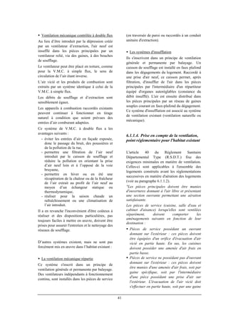 41
Ventilation mécanique contrôlée à double flux
Au lieu d’être introduit par la dépression créée
par un ventilateur d’extraction, l'air neuf est
insufflé dans les pièces principales par un
ventilateur relié, via des gaines, à des bouches
de soufflage.
Le ventilateur peut être placé en toiture, comme
pour la V.M.C. à simple flux, le sens de
circulation de l’air étant inverse.
L’air vicié et les produits de combustion sont
extraits par un système identique à celui de la
V.M.C. à simple flux.
Les débits de soufflage et d’extraction sont
sensiblement égaux.
Les appareils à combustion raccordés existants
peuvent continuer à fonctionner en tirage
naturel à condition que soient prévues des
entrées d’air comburant adaptées.
Ce système de V.M.C. à double flux a les
avantages suivants :
- éviter les entrées d’air en façade exposée,
donc le passage du bruit, des poussières et
de la pollution de la rue,
- permettre une filtration de l’air neuf
introduit par le caisson de soufflage et
réduire la pollution en orientant la prise
d’air neuf loin et à l’opposé de la voie
bruyante,
- permettre en hiver ou en été une
récupération de la chaleur ou de la fraîcheur
de l’air extrait au profit de l’air neuf au
moyen d’un échangeur statique ou
thermodynamique,
- réaliser pour la saison chaude un
rafraîchissement ou une climatisation de
l’air introduit.
Il a en revanche l'inconvénient d'être coûteux à
réaliser et des dispositions particulières, pas
toujours faciles à mettre en œuvre, doivent être
prises pour assurer l'entretien et le nettoyage des
réseaux de soufflage.
D’autres systèmes existent, mais ne sont pas
forcément mis en œuvre dans l’habitat existant :
La ventilation mécanique répartie
Ce système s'inscrit dans un principe de
ventilation générale et permanente par balayage.
Des ventilateurs indépendants à fonctionnement
continu, sont installés dans les pièces de service
(en traversée de paroi ou raccordés à un conduit
unitaire d'extraction).
Les systèmes d'insufflation
Ils s'inscrivent dans un principe de ventilation
générale et permanente par balayage. Un
caisson de soufflage est installé en faux plafond
dans les dégagements du logement. Raccordé à
une prise d'air neuf, ce caisson permet, après
filtration, d'insuffler de l'air dans les pièces
principales par l'intermédiaire d'un répartiteur
équipé d'organes autoréglables (constance du
débit insufflé). L'air est ensuite distribué dans
les pièces principales par un réseau de gaines
souples courant en faux-plafond du dégagement.
Ce système d'insufflation est associé au système
de ventilation existant (ventilation naturelle ou
mécanique).
6.1.1.4. Prise en compte de la ventilation,
point réglementaire pour l'habitat existant
L'article 40 du Règlement Sanitaire
Départemental Type (R.S.D.T.) fixe des
exigences minimales en matière de ventilation.
Celles-ci sont applicables à l'ensemble des
logements construits avant les réglementations
successives en matière d'aération des logements
(voir au paragraphe 6.1.1.2).
"Les pièces principales doivent être munies
d'ouvertures donnant à l'air libre et présentant
une section ouvrante permettant une aération
satisfaisante.
Les pièces de service (cuisine, salle d'eau et
cabinet d'aisance) lorsqu'elles sont ventilées
séparément, doivent comporter les
aménagements suivants en fonction de leur
destination :
Pièces de service possédant un ouvrant
donnant sur l'extérieur : ces pièces doivent
être équipées d'un orifice d'évacuation d'air
vicié en partie haute. En sus, les cuisines
doivent posséder une amenée d'air frais en
partie basse.
Pièces de service ne possédant pas d'ouvrant
donnant sur l'extérieur : ces pièces doivent
être munies d'une amenée d'air frais, soit par
gaine spécifique, soit par l'intermédiaire
d'une pièce possédant une prise d'air sur
l'extérieur. L'évacuation de l'air vicié doit
s'effectuer en partie haute, soit par une gaine
 