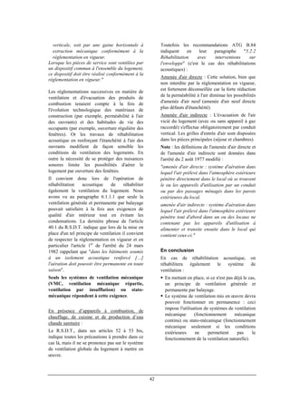 42
verticale, soit par une gaine horizontale à
extraction mécanique conformément à la
réglementation en vigueur.
Lorsque les pièces de service sont ventilées par
un dispositif commun à l'ensemble du logement,
ce dispositif doit être réalisé conformément à la
réglementation en vigueur."
Les réglementations successives en matière de
ventilation et d'évacuation des produits de
combustion tenaient compte à la fois de
l'évolution technologique des matériaux de
construction (par exemple, perméabilité à l'air
des ouvrants) et des habitudes de vie des
occupants (par exemple, ouverture régulière des
fenêtres). Or les travaux de réhabilitation
acoustique en renforçant l'étanchéité à l'air des
ouvrants modifient de façon sensible les
conditions de ventilation des logements. En
outre la nécessité de se protéger des nuisances
sonores limite les possibilités d'aérer le
logement par ouverture des fenêtres.
Il convient donc lors de l'opération de
réhabilitation acoustique de réhabiliter
également la ventilation du logement. Nous
avons vu au paragraphe 6.1.1.1 que seule la
ventilation générale et permanente par balayage
pouvait satisfaire à la fois aux exigences de
qualité d'air intérieur tout en évitant les
condensations. La dernière phrase de l'article
40.1 du R.S.D.T. indique que lors de la mise en
place d'un tel principe de ventilation il convient
de respecter la réglementation en vigueur et en
particulier l'article 1er
de l'arrêté du 24 mars
1982 rappelant que "dans les bâtiments soumis
à un isolement acoustique renforcé […]
l'aération doit pouvoir être permanente en toute
saison".
Seuls les systèmes de ventilation mécanique
(VMC, ventilation mécanique répartie,
ventilation par insufflation) ou stato-
mécanique répondent à cette exigence.
En présence d’appareils à combustion, de
chauffage, de cuisine et de production d’eau
chaude sanitaire :
Le R.S.D.T., dans ses articles 52 à 53 bis,
indique toutes les précautions à prendre dans ce
cas là, mais il ne se prononce pas sur le système
de ventilation globale du logement à mettre en
œuvre.
Toutefois les recommandations ATG B.84
indiquent en leur paragraphe "5.2.2
Réhabilitation avec interventions sur
l'enveloppe" (c'est le cas des réhabilitations
acoustiques) :
Amenée d'air directe : Cette solution, bien que
non interdite par la réglementation en vigueur,
est fortement déconseillée car la forte réduction
de la perméabilité à l'air diminue les possibilités
d'amenée d'air neuf (amenée d'air neuf directe
plus défauts d'étanchéité).
Amenée d'air indirecte : L'évacuation de l'air
vicié du logement (avec ou sans appareil à gaz
raccordé) s'effectue obligatoirement par conduit
vertical. Les grilles d'entrée d'air sont disposées
dans les pièces principales (séjour et chambres).
Note : les définitions de l'amenée d'air directe et
de l'amenée d'air indirecte sont données dans
l'arrêté du 2 août 1977 modifié :
"amenée d'air directe : système d'aération dans
lequel l'air prélevé dans l'atmosphère extérieure
pénètre directement dans le local où se trouvent
le ou les appareils d'utilisation par un conduit
ou par des passages ménagés dans les parois
extérieures du local.
amenée d'air indirecte : système d'aération dans
lequel l'air prélevé dans l'atmosphère extérieure
pénètre tout d'abord dans un ou des locaux ne
contenant pas les appareils d'utilisation à
alimenter et transite ensuite dans le local qui
contient ceux-ci."
En conclusion
En cas de réhabilitation acoustique, on
réhabilitera également le système de
ventilation :
En mettant en place, si ce n'est pas déjà le cas,
un principe de ventilation générale et
permanente par balayage.
Le système de ventilation mis en œuvre devra
pouvoir fonctionner en permanence : ceci
impose l'utilisation de systèmes de ventilation
mécanique (fonctionnement mécanique
continu) ou stato-mécanique (fonctionnement
mécanique seulement si les conditions
extérieures ne permettent pas le
fonctionnement de la ventilation naturelle).
 