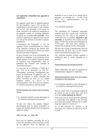 45
Les logements comportant des appareils à
combustion :
Ces appareils situés dans le logement peuvent
être des chaudières à gaz, à fuel ou bois, des
chauffe-bains à gaz, des poêles à gaz, charbon,
fuel ou bois, des cheminées à feu ouvert ou
insert, raccordés à un conduit de ventilation ou
des appareils mobiles de chauffage (alimentés
en pétrole par exemple) non raccordés . Sont
concernés également les appareils à gaz servant
à la cuisson des aliments (cuisinières et plaques
chauffantes).
L’amélioration de l’étanchéité à l’air du
logement accroît considérablement les risques
d’une mauvaise évacuation des fumées avec
production de monoxyde de carbone qui risque
alors de rester dans le logement.
La pose d’entrées d’air et le raccordement des
appareils de chauffage ou de production d’eau
chaude sanitaire à un conduit vertical de fumée
du logement sont indispensables, mais ne
permettent pas d’assurer avec certitude la
sécurité des personnes.
Il y aura lieu de se conformer à l’arrêté du 2
août 1977 et en particulier, au titre IV :
"Prescriptions concernant l’aménagement des
locaux où fonctionnent les appareils à gaz". Il
s'agira de respecter la surface minimale des
parties ouvrantes du local où est installé
l’appareil (article 15, II.A.3) et les
recommandations ATG B.84 pour les systèmes
en ventilation naturelle ou stato-mécanique.
Dimensionnement des entrées d’air acoustiques
ou non :
en ventilation naturelle ou stato-mécanique, et
en ventilation mécanique basse pression :
En plus des valeurs des modules indiqués
précédemment pour les pièces principales, la
somme des modules d’entrée d’air du logement
(ΣM) doit vérifier :
ΣM ≥ 6.2 x Pu et ΣM ≥ 90
Pour tous les appareils raccordés, Pu est la
somme des puissances utiles maximales en kW
de ces appareils. Pour les appareils non
alimentés au gaz et dont on ne connaît pas la
puissance, on retiendra Pu = 14 kW. (Voir
D.T.U. 61.1., additif-modificatif n°4 de
novembre 1997)
en ventilation mécanique :
Une installation de ventilation mécanique
contrôlée peut être conçue pour l’extraction
simultanée de l’air vicié et des produits de
combustion d’un ou plusieurs appareils à gaz
raccordés, de puissance utile unitaire au plus
égale à 70 kW; elle est dite alors installation de
"V.M.C.-gaz". Elle doit alors satisfaire à
l’article 8 de l’arrêté du 24 mars 1982 précité.
Elle doit être conçue et dimensionnée selon les
préconisations du DTU 68.1, et être réalisée
selon les préconisations du DTU 68.2
Une extraction naturelle d’autres appareils à
combustion dans le même logement est à
proscrire.
Dimensionnement des passages de transit :
Mêmes dispositions que pour les logements ne
comportant pas d’appareils à combustion.
Dimensionnement des sorties d’air, des conduits
d’extraction et des extracteurs :
en ventilation naturelle ou stato-mécanique, et
en ventilation mécanique basse pression :
Pour les sorties d’air, et en présence d'appareils
de cuisson au gaz, la sortie d'air vicié devra
avoir une section minimale de 100 cm2
.
Cette sortie d'air en cuisine peut être également
le coupe-tirage d'un appareil à gaz raccordé,
pour autant que la partie inférieure de ce coupe-
tirage soit à plus de 1,8 m du sol.
En ce qui concerne les conduits et les
extracteurs, on se référera au cahier du C.S.T.B.
n° 3248.
 