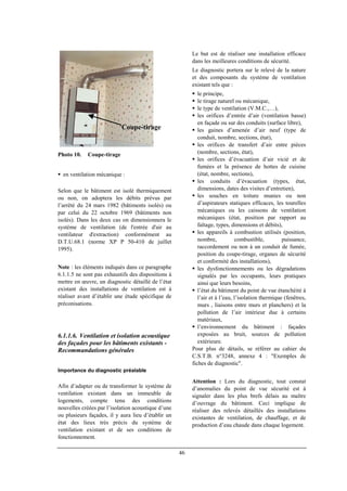 46
Coupe-tirage
Photo 10. Coupe-tirage
en ventilation mécanique :
Selon que le bâtiment est isolé thermiquement
ou non, on adoptera les débits prévus par
l’arrêté du 24 mars 1982 (bâtiments isolés) ou
par celui du 22 octobre 1969 (bâtiments non
isolés). Dans les deux cas on dimensionnera le
système de ventilation (de l'entrée d'air au
ventilateur d'extraction) conformément au
D.T.U.68.1 (norme XP P 50-410 de juillet
1995).
Note : les éléments indiqués dans ce paragraphe
6.1.1.5 ne sont pas exhaustifs des dispositions à
mettre en œuvre, un diagnostic détaillé de l’état
existant des installations de ventilation est à
réaliser avant d’établir une étude spécifique de
préconisations.
6.1.1.6. Ventilation et isolation acoustique
des façades pour les bâtiments existants -
Recommandations générales
Importance du diagnostic préalable
Afin d’adapter ou de transformer le système de
ventilation existant dans un immeuble de
logements, compte tenu des conditions
nouvelles créées par l’isolation acoustique d’une
ou plusieurs façades, il y aura lieu d’établir un
état des lieux très précis du système de
ventilation existant et de ses conditions de
fonctionnement.
Le but est de réaliser une installation efficace
dans les meilleures conditions de sécurité.
Le diagnostic portera sur le relevé de la nature
et des composants du système de ventilation
existant tels que :
le principe,
le tirage naturel ou mécanique,
le type de ventilation (V.M.C.,…),
les orifices d’entrée d’air (ventilation basse)
en façade ou sur des conduits (surface libre),
les gaines d’amenée d’air neuf (type de
conduit, nombre, sections, état),
les orifices de transfert d’air entre pièces
(nombre, sections, état),
les orifices d’évacuation d’air vicié et de
fumées et la présence de hottes de cuisine
(état, nombre, sections),
les conduits d’évacuation (types, état,
dimensions, dates des visites d’entretien),
les souches en toiture munies ou non
d’aspirateurs statiques efficaces, les tourelles
mécaniques ou les caissons de ventilation
mécaniques (état, position par rapport au
faîtage, types, dimensions et débits),
les appareils à combustion utilisés (position,
nombre, combustible, puissance,
raccordement ou non à un conduit de fumée,
position du coupe-tirage, organes de sécurité
et conformité des installations),
les dysfonctionnements ou les dégradations
signalés par les occupants, leurs pratiques
ainsi que leurs besoins,
l’état du bâtiment du point de vue étanchéité à
l’air et à l’eau, l’isolation thermique (fenêtres,
murs , liaisons entre murs et planchers) et la
pollution de l’air intérieur due à certains
matériaux,
l’environnement du bâtiment : façades
exposées au bruit, sources de pollution
extérieure.
Pour plus de détails, se référer au cahier du
C.S.T.B. n°3248, annexe 4 : "Exemples de
fiches de diagnostic".
Attention : Lors du diagnostic, tout constat
d’anomalies du point de vue sécurité est à
signaler dans les plus brefs délais au maître
d’ouvrage du bâtiment. Ceci implique de
réaliser des relevés détaillés des installations
existantes de ventilation, de chauffage, et de
production d’eau chaude dans chaque logement.
 
