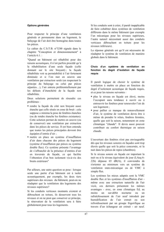 47
Options générales
Pour respecter le principe d’une ventilation
générale et permanente dans un logement, le
balayage de l’air doit être homogène dans toutes
les pièces.
Le cahier du C.S.T.B. n°3248 signale dans le
chapitre "Conception et dimensionnement" à
l’article 6.1. :
"Quand un bâtiment est réhabilité pour des
raisons acoustiques, il n’est parfois procédé qu’à
la réhabilitation d’une seule façade (celle
donnant sur le site bruyant) ; la façade
réhabilitée voit sa perméabilité à l’air fortement
diminuée et si l’on met en oeuvre une
ventilation par extraction seule (en respectant le
principe du balayage ou celui par pièces
séparées…), l’air entrera préférentiellement par
les défauts d’étanchéité de la façade non
réhabilitée.
Deux solutions permettent de résoudre ces
problèmes :
rendre la façade du côté non bruyant aussi
étanche que celle située en zone de bruit : cela
suppose a minima la pose de fenêtres étanches
(ou de rendre étanche les fenêtres existantes).
Cette solution permet de mettre en oeuvre (ou
de conserver) une ventilation par extraction
dans les pièces de service. Il est bien entendu
que toutes les pièces principales devront être
équipées d’entrée d’air ;
mettre en place un système d’insufflation
d’air dans chacune des pièces du logement
(système d’insufflation par pièces ou système
double flux). Ce système présente l’avantage
de s’affranchir de la présence d’entrées d’air
en traversée de façade, ce qui facilite
l’obtention d’un bon isolement vis-à-vis des
bruits extérieurs"
Par ailleurs, une autre question se pose : lorsque
seule une partie d’un bâtiment est à isoler
acoustiquement, par exemple, les deux tiers
supérieurs des niveaux du bâtiment, peut-on ne
réadapter que la ventilation des logements des
niveaux supérieurs?
Si les conduits verticaux montants existent et
débouchent en toiture, ils desservent tous les
niveaux et on ne peut que conserver ce principe,
la rénovation de la ventilation sera à faire
globalement pour tous les logements.
Si les conduits sont à créer, il paraît inapplicable
de faire cohabiter deux systèmes de ventilation
différents dans le même bâtiment (par exemple
l’un mécanique pour les niveaux supérieurs,
l’autre naturel nécessitant aussi des conduits
verticaux débouchant en toiture pour les
niveaux inférieurs).
La réponse générale est qu’il est nécessaire de
réadapter le système de ventilation de manière
globale dans le bâtiment.
Choix d’un système de ventilation en
fonction du degré d’isolation de façade
requis
Il paraît logique de choisir le système de
ventilation à mettre en place en fonction du
degré d’isolement acoustique de façade requis,
et ce pour les raisons suivantes :
plus le niveau en façade est élevé, moins
l’occupant aura tendance à ouvrir ou à
entrouvrir les fenêtres pour renouveler l’air de
son logement ;
pour pallier ce manque de renouvellement
d’air, le système de ventilation devra être à
même de prendre le relais, fenêtres fermées,
quelle que soit la saison, notamment en zone
climatique "chaude". Il devra aussi pouvoir
contribuer au confort thermique en saison
chaude.
L'ouverture des fenêtres n'est pas envisageable
dès que les niveaux sonores en façades sont trop
élevés quelle que soit la pièce concernée, ni la
nuit dans les pièces de repos (chambres).
Si le niveau sonore en façade est important la
nuit ou si le niveau équivalent de jour (LAeq 6-
22h) dépasse 65 dB(A), il conviendra de
s'orienter au minimum vers un système de
ventilation stato-mécanique ou de VMC à
simple flux.
Les systèmes les mieux adaptés sont la VMC
double flux et les systèmes d'insufflation d'air -
même avec une extraction naturelle de l'air
vicié, ces derniers présentent les mêmes
avantages - avec, en zone climatique Ed, au
moins un sur-débit nocturne ou un
rafraîchissement de l’air neuf introduit par
humidification de l’air extrait ou son
refroidissement par un groupe frigorifique au
travers d’un échangeur air extrait - air neuf.
 