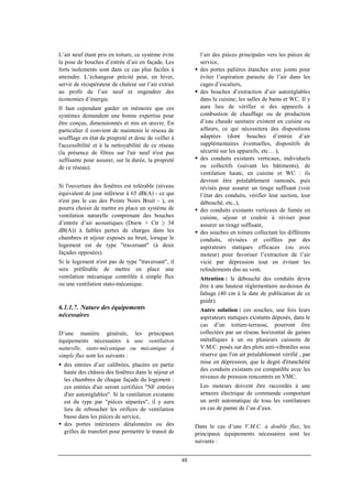48
L’air neuf étant pris en toiture, ce système évite
la pose de bouches d’entrée d’air en façade. Les
forts isolements sont dans ce cas plus faciles à
atteindre. L’échangeur précité peut, en hiver,
servir de récupérateur de chaleur sur l’air extrait
au profit de l’air neuf et engendrer des
économies d’énergie.
Il faut cependant garder en mémoire que ces
systèmes demandent une bonne expertise pour
être conçus, dimensionnés et mis en œuvre. En
particulier il convient de maintenir le réseau de
soufflage en état de propreté et donc de veiller à
l'accessibilité et à la nettoyabilité de ce réseau
(la présence de filtres sur l'air neuf n'est pas
suffisante pour assurer, sur la durée, la propreté
de ce réseau).
Si l'ouverture des fenêtres est tolérable (niveau
équivalent de jour inférieur à 65 dB(A) - ce qui
n'est pas le cas des Points Noirs Bruit - ), on
pourra choisir de mettre en place un système de
ventilation naturelle comprenant des bouches
d’entrée d’air acoustiques (Dnew + Ctr ≥ 34
dB(A)) à faibles pertes de charges dans les
chambres et séjour exposés au bruit, lorsque le
logement est de type "traversant" (à deux
façades opposées).
Si le logement n'est pas de type "traversant", il
sera préférable de mettre en place une
ventilation mécanique contrôlée à simple flux
ou une ventilation stato-mécanique.
6.1.1.7. Nature des équipements
nécessaires
D’une manière générale, les principaux
équipements nécessaires à une ventilation
naturelle, stato-mécanique ou mécanique à
simple flux sont les suivants :
des entrées d’air calibrées, placées en partie
haute des châssis des fenêtres dans le séjour et
les chambres de chaque façade du logement :
ces entrées d'air seront certifiées "NF entrées
d'air autoréglables". Si la ventilation existante
est du type par "pièces séparées", il y aura
lieu de reboucher les orifices de ventilation
basse dans les pièces de service,
des portes intérieures détalonnées ou des
grilles de transfert pour permettre le transit de
l’air des pièces principales vers les pièces de
service,
des portes palières étanches avec joints pour
éviter l’aspiration parasite de l’air dans les
cages d’escaliers,
des bouches d’extraction d’air autoréglables
dans la cuisine, les salles de bains et WC. Il y
aura lieu de vérifier si des appareils à
combustion de chauffage ou de production
d’eau chaude sanitaire existent en cuisine ou
ailleurs, ce qui nécessitera des dispositions
adaptées (dont bouches d’entrée d’air
supplémentaires éventuelles, dispositifs de
sécurité sur les appareils, etc… ),
des conduits existants verticaux, individuels
ou collectifs (suivant les bâtiments), de
ventilation haute, en cuisine et WC : ils
devront être préalablement ramonés, puis
révisés pour assurer un tirage suffisant (voir
l’état des conduits, vérifier leur section, leur
débouché, etc..),
des conduits existants verticaux de fumée en
cuisine, séjour et couloir à réviser pour
assurer un tirage suffisant,
des souches en toiture collectant les différents
conduits, révisées et coiffées par des
aspirateurs statiques efficaces (ou avec
moteur) pour favoriser l’extraction de l’air
vicié par dépression tout en évitant les
refoulements dus au vent.
Attention : le débouché des conduits devra
être à une hauteur réglementaire au-dessus du
faîtage (40 cm à la date de publication de ce
guide).
Autre solution : ces souches, une fois leurs
aspirateurs statiques existants déposés, dans le
cas d’un toiture-terrasse, pourront être
collectées par un réseau horizontal de gaines
métalliques à un ou plusieurs caissons de
V.M.C. posés sur des plots anti-vibratiles sous
réserve que l'on ait préalablement vérifié , par
mise en dépression, que le degré d'étanchéité
des conduits existants est compatible avec les
niveaux de pression rencontrés en VMC.
Les moteurs doivent être raccordés à une
armoire électrique de commande comportant
un arrêt automatique de tous les ventilateurs
en cas de panne de l’un d’eux.
Dans le cas d’une V.M.C. à double flux, les
principaux équipements nécessaires sont les
suivants :
 