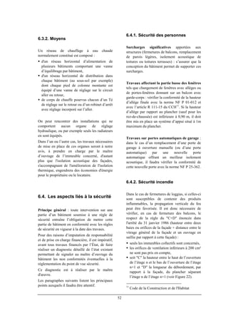 52
6.3.2. Moyens
Un réseau de chauffage à eau chaude
normalement constitué est composé :
d'un réseau horizontal d’alimentation de
plusieurs bâtiments comportant une vanne
d’équilibrage par bâtiment,
d'un réseau horizontal de distribution dans
chaque bâtiment (au sous-sol par exemple)
dont chaque pied de colonne montante est
équipé d’une vanne de réglage sur le circuit
aller ou retour,
de corps de chauffe pourvus chacun d’un Té
de réglage sur le retour ou d’un robinet d’arrêt
avec réglage incorporé sur l’aller.
On peut rencontrer des installations qui ne
comportent aucun organe de réglage
hydraulique, ou par exemple seuls les radiateurs
en sont équipés.
Dans l’un ou l’autre cas, les travaux nécessaires
de mise en place de ces organes seront à notre
avis, à prendre en charge par le maître
d’ouvrage de l’immeuble concerné, d'autant
plus que l'isolation acoustique des façades,
s'accompagnant de l'amélioration de l'isolation
thermique, engendrera des économies d'énergie
pour le propriétaire ou le locataire.
6.4. Les aspects liés à la sécurité
Principe général : toute intervention sur une
partie d’un bâtiment soumise à une règle de
sécurité entraîne l’obligation de mettre cette
partie de bâtiment en conformité avec les règles
de sécurité en vigueur à la date des travaux.
Pour des raisons d’imputation de responsabilité
et de prise en charge financière, il est impératif,
avant tous travaux financés par l’État, de faire
réaliser un diagnostic détaillé de l’état existant
permettant de signaler au maître d’ouvrage du
bâtiment les non conformités éventuelles à la
réglementation du point de vue sécurité.
Ce diagnostic est à réaliser par le maître
d'œuvre.
Les paragraphes suivants listent les principaux
points auxquels il faudra être attentif.
6.4.1. Sécurité des personnes
Surcharges significatives apportées aux
structures (fermetures de balcons, remplacement
de parois légères, isolement acoustique de
toitures ou toitures terrasses) : s’assurer que la
conception du bâtiment permet de supporter ces
surcharges.
Travaux affectant la partie basse des fenêtres
tels que changement de fenêtres avec allèges ou
de portes-fenêtres donnant sur un balcon avec
garde-corps : vérifier la conformité de la hauteur
d’allège finale avec la norme NF P 01-012 et
avec l’article R 111-15 du CCH11
. Si la hauteur
d’allège par rapport au plancher (sauf pour les
rez-de-chaussée) est inférieure à 0,90 m, il doit
être mis en place un système d’appui situé à 1m
maximum du plancher.
Travaux sur portes automatiques de garage :
dans le cas d’un remplacement d’une porte de
garage à ouverture manuelle (ou d’une porte
automatique) par une nouvelle porte
automatique offrant un meilleur isolement
acoustique, il faudra vérifier la conformité de
cette nouvelle porte avec la norme NF P 25-362.
6.4.2. Sécurité incendie
Dans le cas de fermetures de loggias, si celles-ci
sont susceptibles de contenir des produits
inflammables, la propagation verticale du feu
peut être favorisée. Il est donc nécessaire de
vérifier, en cas de fermeture des balcons, le
respect de la règle du "C+D" énoncée dans
l'arrêté du 31 janvier 1986 (hauteur entre deux
baies ou orifices de la façade + distance entre le
vitrage général de la façade et un ouvrage en
saillie par rapport à cette façade) :
seuls les immeubles collectifs sont concernés,
les orifices de ventilation inférieurs à 200 cm²
ne sont pas pris en compte,
soit "C" la hauteur entre le haut de l’ouverture
de l’étage n et le bas de l’ouverture de l’étage
n+1 et "D" la longueur du débordement, par
rapport à la façade, du plancher séparant
l’étage n de l’étage n+1 (voir Figure 22).
11
Code de la Construction et de l'Habitat
 