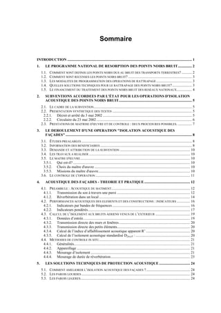 Sommaire
INTRODUCTION ..................................................................................................................................... 1
1. LE PROGRAMME NATIONAL DE RESORPTION DES POINTS NOIRS BRUIT............... 2
1.1. COMMENT SONT DEFINIS LES POINTS NOIRS DUS AU BRUIT DES TRANSPORTS TERRESTRES? ........... 2
1.2. COMMENT SONT RECENSES LES POINTS NOIRS BRUIT? .................................................................... 3
1.3. LES MODALITES DE PROGRAMMATION DES OPERATIONS DE RATTRAPAGE...................................... 3
1.4. QUELLES SOLUTIONS TECHNIQUES POUR LE RATTRAPAGE DES POINTS NOIRS BRUIT?..................... 3
1.5. LE FINANCEMENT DU TRAITEMENT DES POINTS NOIRS BRUIT DES RESEAUX NATIONAUX................ 4
2. SUBVENTIONS ACCORDEES PAR L'ÉTAT POUR LES OPERATIONS D'ISOLATION
ACOUSTIQUE DES POINTS NOIRS BRUIT.............................................................................. 5
2.1. LE CADRE DE LA SUBVENTION......................................................................................................... 5
2.2. PRESENTATION SYNTHETIQUE DES TEXTES ..................................................................................... 5
2.2.1. Décret et arrêté du 3 mai 2002 ............................................................................................... 5
2.2.2. Circulaire du 23 mai 2002...................................................................................................... 6
2.3. PRESTATIONS DE MAITRISE D'ŒUVRE ET DE CONTROLE : DEUX PROCEDURES POSSIBLES. ............... 7
3. LE DEROULEMENT D'UNE OPERATION "ISOLATION ACOUSTIQUE DES
FAÇADES" ....................................................................................................................................... 8
3.1. ÉTUDES PREALABLES ...................................................................................................................... 8
3.2. INFORMATION DES BENEFICIAIRES.................................................................................................. 8
3.3. DEMANDE ET ATTRIBUTION DE LA SUBVENTION ........................................................................... 10
3.4. LES TRAVAUX A REALISER ............................................................................................................ 10
3.5. LE MAITRE D'ŒUVRE..................................................................................................................... 10
3.5.1. Qui est-il?............................................................................................................................. 10
3.5.2. Choix du maître d'œuvre ...................................................................................................... 10
3.5.3. Missions du maître d'œuvre.................................................................................................. 10
3.6. LE CONTROLE DE L'OPERATION ..................................................................................................... 11
4. ACOUSTIQUE DES FAÇADES - THEORIE ET PRATIQUE................................................. 12
4.1. PREAMBULE : ACOUSTIQUE DU BATIMENT.................................................................................... 12
4.1.1. Transmission du son à travers une paroi .............................................................................. 12
4.1.2. Réverbération dans un local ................................................................................................. 14
4.2. PERFORMANCES ACOUSTIQUES DES ELEMENTS ET DES CONSTRUCTIONS : INDICATEURS .............. 16
4.2.1. Indicateurs par bandes de fréquences................................................................................... 16
4.2.2. Indicateurs pondérés............................................................................................................. 17
4.3. CALCUL DE L’ISOLEMENT AUX BRUITS AERIENS VENUS DE L’EXTERIEUR ..................................... 19
4.3.1. Données d’entrée.................................................................................................................. 19
4.3.2. Transmission directe des murs et fenêtres............................................................................ 20
4.3.3. Transmission directe des petits éléments.............................................................................. 20
4.3.4. Calcul de l’indice d’affaiblissement acoustique apparent R’ ............................................... 20
4.3.5. Calcul de l’isolement acoustique standardisé D2m,nT : .......................................................... 20
4.4. METHODES DE CONTROLE IN SITU................................................................................................. 21
4.4.1. Généralités............................................................................................................................ 21
4.4.2. Appareillage ......................................................................................................................... 21
4.4.3. Mesurage d’isolement .......................................................................................................... 21
4.4.4. Mesurage de durée de réverbération..................................................................................... 23
5. LES SOLUTIONS TECHNIQUES DE PROTECTION ACOUSTIQUE ................................. 24
5.1. COMMENT AMELIORER L’ISOLATION ACOUSTIQUE DES FAÇADES ?............................................... 24
5.2. LES PAROIS LOURDES.................................................................................................................... 24
5.3. LES PAROIS LEGERES..................................................................................................................... 24
 