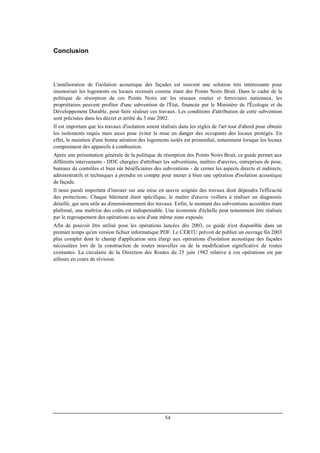 54
Conclusion
L'amélioration de l'isolation acoustique des façades est souvent une solution très intéressante pour
insonoriser les logements ou locaux recensés comme étant des Points Noirs Bruit. Dans le cadre de la
politique de résorption de ces Points Noirs sur les réseaux routier et ferroviaire nationaux, les
propriétaires peuvent profiter d'une subvention de l'État, financée par le Ministère de l'Écologie et du
Développement Durable, pour faire réaliser ces travaux. Les conditions d'attribution de cette subvention
sont précisées dans les décret et arrêté du 3 mai 2002.
Il est important que les travaux d'isolation soient réalisés dans les règles de l'art tout d'abord pour obtenir
les isolements requis mais aussi pour éviter la mise en danger des occupants des locaux protégés. En
effet, le maintien d'une bonne aération des logements isolés est primordial, notamment lorsque les locaux
comprennent des appareils à combustion.
Après une présentation générale de la politique de résorption des Points Noirs Bruit, ce guide permet aux
différents intervenants - DDE chargées d'attribuer les subventions, maîtres d'œuvres, entreprises de pose,
bureaux de contrôles et bien sûr bénéficiaires des subventions - de cerner les aspects directs et indirects,
administratifs et techniques à prendre en compte pour mener à bien une opération d'isolation acoustique
de façade.
Il nous paraît important d'insister sur une mise en œuvre soignée des travaux dont dépendra l'efficacité
des protections. Chaque bâtiment étant spécifique, le maître d'œuvre veillera à réaliser un diagnostic
détaillé, qui sera utile au dimensionnement des travaux. Enfin, le montant des subventions accordées étant
plafonné, une maîtrise des coûts est indispensable. Une économie d'échelle peut notamment être réalisée
par le regroupement des opérations au sein d'une même zone exposée.
Afin de pouvoir être utilisé pour les opérations lancées dès 2003, ce guide n'est disponible dans un
premier temps qu'en version fichier informatique PDF. Le CERTU prévoit de publier un ouvrage fin 2003
plus complet dont le champ d'application sera élargi aux opérations d'isolation acoustique des façades
nécessitées lors de la construction de routes nouvelles ou de la modification significative de routes
existantes. La circulaire de la Direction des Routes du 25 juin 1982 relative à ces opérations est par
ailleurs en cours de révision.
 