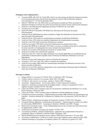 Principaux textes réglementaires :
• Circulaire DPPR, DR, DTT du 12 juin 2001 relative aux observatoires du bruit des transports terrestres
et à la résorption des points noirs du bruit des transports terrestres (BO du Ministère chargé de
l'environnement N° 7 et 8 du 20 septembre 2001)
• Décret N° 2002-867 du 3 mai 2002 relatif aux subventions accordées par l'État concernant les
opérations d'isolation acoustique des points noirs du bruit des réseaux routiers et ferroviaires nationaux.
• Arrêté du 3 mai 2002 pris pour l'application du décret N°2002-867 du 3 mai 2002.
• Circulaire du 23 mai 2002…
• Décret 99-1060 du 16 décembre 1999 Relatif aux subventions de l'État pour des projets
d'investissement.
• Arrêté du 30 mai 2000 Relatif aux pièces à produire à l'appui des demandes de subventions de l'État
pour des projets d'investissement.
• Arrêté du 30 juin 1999 relatif aux caractéristiques acoustiques des bâtiments d'habitation
• Arrêté du 30 juin 1999 relatif aux modalités d'application de la réglementation acoustique
• Arrêté du 5 mai 1995 relatif au bruit des infrastructures routières
• Arrêté du 8 novembre 1999 relatif au bruit des infrastructures de transport ferroviaires
• Circulaire DR, DPPR du 12 décembre 1997 relative à la prise en compte du bruit dans la construction
de routes nouvelles ou l'aménagement de routes existantes du réseau national
• Arrêté du 18 novembre 1958 (abrogé par l'arrêté du 22 octobre 1969)
• Arrêté du 22 octobre 1969, Aération des logements
• Arrêté du 2 août 1977, relatif aux règles techniques et de sécurité applicables aux installations de gaz
combustible et d'hydrocarbures liquéfiés situés à l'intérieur des bâtiments d'habitation ou de leurs
dépendances
• Arrêté du 24 mars 1982, dispositions relatives à l'aération des logements
• Circulaire n° 82-52 du 7 juin 1982, relative à l'aération des logements
• Arrêté du 29 novembre 2000 relatif aux caractéristiques thermiques des bâtiments nouveaux et des
parties nouvelles de bâtiments
• Arrêté du 13 avril 1988, relatif aux équipements et aux caractéristiques thermiques dans les bâtiments
autres que les bâtiments d'habitation.
Ouvrages et articles:
• Chagué Michel, L’acoustique de l’habitat. Paris, Le Moniteur, 2001, 242 pages.
• Fischetti Antonio, Initiation à l’acoustique. Belin, 2001, 287 pages.
• Val Marcel, Aide mémoire d’acoustique appliquée. Dunod, 2002, 350 pages.
• Acoustique – Réglementation – les nouveaux indices. Comité Français de l’Isolation.
• Saarinen A., Reduction of external noise by building facades : tolerance of standard EN 12354-3.
Applied Acoustics 63(2002) 529-545. Mai 2002.
• Cahiers du CSTB n°1855, Comment concevoir une protection satisfaisante des bâtiments vis à vis des
bruits extérieurs. CSTB, juin 1983.
• Cahiers du CSTB n° 3248, Ventilation dans les bâtiments collectifs d'habitation existants
• Exemples de solutions acoustiques – Réglementation acoustique 2000, Ministère de l’Équipement et du
logement – Direction Générale de l’Urbanisme de l’Habitat et de la Construction, CSTB, mai 2002, 47
pages.
• Pinçon Ghislain, Amélioration acoustique des logements existants, CATED 1995, 308 pages.
• Cassegrain Martine, Bâtiments et infrastructures de transports –- Étude prospective relative aux coffres
de volet roulant, IMPEDANCE - Acoustique et vibrations, ADEME, mars 2001, 70 pages
• Observatoire du bruit des routes – Guide méthodologique pour la mise en place des observatoires dans
les départements, CERTU, 2001.
• Amélioration de l'isolation acoustique des façades, CETUR, 1987
• L'acoustique de l'habitat - principes fondamentaux - application de la réglementation française et
européenne, édition Le Moniteur, collection Guides Techniques, 2001
• Spécial Réhabilitation des logements anciens, édition CIDB, Revue écho bruit n° 95, mars 2001
• Acoustique et réhabilitation - améliorer le confort sonore dans l'habitat existant, édition Eyrolles, 2002
• Isolations thermique et acoustique en résidentiel, édition CFI, collection Les guides CFI, 1998
56
 