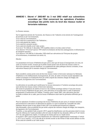 2
ANNEXE 1. Décret n° 2002-867 du 3 mai 2002 relatif aux subventions
accordées par l’Etat concernant les opérations d’isolation
acoustique des points noirs du bruit des réseaux routier et
ferroviaire nationaux
Le Premier ministre,
Sur le rapport du ministre de l’économie, des finances et de l’industrie et du ministre de l’aménagement
du territoire et de l’environnement,
Vu le code de l’environnement ;
Vu le code de la construction et de l’habitation ;
Vu le code général des impôts ;
Vu le code de la sécurité sociale ;
Vu le code de la famille et de l’aide sociale ;
Vu la loi n° 92-1444 du 31 décembre 1992 modifiée relative à la lutte contre le bruit ;
Vu le décret n° 95-22 du 9 janvier 1995 relatif à la limitation du bruit des aménagements et infrastructures
de transports terrestres ;
Vu le décret n° 99-1060 du 16 décembre 1999 relatif aux subventions de l’Etat pour des projets
d’investissement, et notamment son article 10,
Décrète :
Article 1
Les propriétaires de locaux d’habitation du parc privé, ainsi que de locaux d’enseignement, de soins, de
santé ou d’action sociale, recensés par le préfet comme points noirs du bruit des réseaux routier et
ferroviaire nationaux, peuvent bénéficier, en complément des aides publiques directes existantes, d’une
subvention financée par le ministère chargé de l’environnement.
Article 2
Sont considérés comme points noirs du bruit des réseaux routier et ferroviaire nationaux les bâtiments
d’habitation et les établissements d’enseignement, de soins, de santé et d’action sociale répondant à des
critères acoustiques et d’antériorité fixés par arrêté conjoint des ministres chargés du budget, des
transports, du logement et de l’environnement.
Article 3
La subvention est accordée par le préfet pour les travaux nécessaires à l’isolation acoustique des points
noirs du bruit des réseaux routier et ferroviaire nationaux.
Elle inclut les prestations de maîtrise d’oeuvre et de contrôle acoustique réalisé à l’issue des travaux.
Pour les locaux d’habitation du parc privé, cette subvention est accordée dans le cadre d’opérations
programmées d’amélioration de l’habitat. Toutefois, pour l’année 2002, cette subvention peut être
accordée en dehors de ce cadre, pour les locaux d’habitation situés dans les périmètres délimités par le
préfet.
Article 4
Pour les opérations d’isolation acoustique des locaux d’habitation du parc privé, le montant maximum
prévisionnel de la subvention est déterminé de manière à ce que le montant de l’ensemble des aides
publiques directes porte le taux global d’aide à 80 % du montant prévisionnel de la dépense
subventionnable, selon un plafond fixé par arrêté conjoint des ministres chargés du budget, des transports,
du logement et de l’environnement.
Toutefois, ce taux global d’aide est porté à 90 % quand les bénéficiaires sont des personnes dont le revenu
fiscal de référence de l’année précédant celle de la date de dépôt de leur demande, défini au IV de l’article
1417 du code général des impôts, n’excède pas les limites prévues au I dudit article.
Il est porté à 100 % pour les personnes bénéficiaires de l’allocation supplémentaire mentionnée à l’article
L. 815-2 ou à l’article L. 815-3 du code de la sécurité sociale ou des formes d’aide sociale définies au titre
III du code de la famille et de l’aide sociale.
 