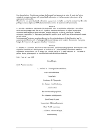 3
Pour les opérations d’isolation acoustique des locaux d’enseignement, de soins, de santé et d’action
sociale, le montant maximum prévisionnel de la subvention est égal au montant prévisionnel de la
dépense subventionnable.
Dans tous les cas, le montant de la subvention ne peut avoir pour effet de porter le montant total des aides
publiques directes à plus de 100 % du montant prévisionnel de la dépense subventionnable.
Article 5
La décision d’attribuer la subvention doit mentionner, outre les indications exigées par l’article 9 du
décret du 16 décembre 1999 susvisé, les exigences minimales à respecter en matière d’isolement
acoustique après achèvement des travaux d’isolation ainsi que, lorsque le contrôle de l’isolation
acoustique est possible, les documents justificatifs à produire par le bénéficiaire à l’appui de sa demande
de subvention.
Les exigences d’isolement acoustique à respecter, les méthodes de contrôle à utiliser ainsi que les
documents justificatifs visés à l’alinéa précédent sont fixés par arrêté conjoint des ministres chargés du
budget, des transports, du logement et de l’environnement.
Article 6
Le ministre de l’économie, des finances et de l’industrie, le ministre de l’équipement, des transports et du
logement, le ministre de l’aménagement du territoire et de l’environnement, la secrétaire d’Etat au
logement et la secrétaire d’Etat au budget sont chargés, chacun en ce qui le concerne, de l’exécution du
présent décret, qui sera publié au Journal officiel de la République française.
Fait à Paris, le 3 mai 2002.
Lionel Jospin
Par le Premier ministre :
Le ministre de l’aménagement du territoire
et de l’environnement,
Yves Cochet
Le ministre de l’économie,
des finances et de l’industrie,
Laurent Fabius
Le ministre de l’équipement,
des transports et du logement,
Jean-Claude Gayssot
La secrétaire d’Etat au logement,
Marie-Noëlle Lienemann
La secrétaire d’Etat au budget,
Florence Parly
 