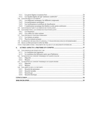 5.3.1. Les parois légères à ossatures bois....................................................................................... 24
5.3.2. Les façades légères de type "panneaux sandwichs" ............................................................. 25
5.4. LES FENETRES ET LES PORTES ....................................................................................................... 26
5.4.1. Les différentes techniques, les différents composants.......................................................... 26
5.4.2. Les performances acoustiques.............................................................................................. 28
5.4.3. Les certifications et certificats de classification................................................................... 28
5.4.4. L’amélioration acoustique des fenêtres ou des portes extérieures........................................ 29
5.5. LES ENTREES D’AIR ET LES ORIFICES DE VENTILATION.................................................................. 31
5.6. LES FERMETURES, LES COFFRES DE VOLETS ROULANTS ................................................................ 32
5.6.1. Les fermetures...................................................................................................................... 32
5.6.2. Les coffres de volets roulants............................................................................................... 33
5.7. LES TOITURES ET TOITURES-TERRASSES........................................................................................ 34
5.7.1. Les toitures en pentes ........................................................................................................... 34
5.7.2. Pour les toitures-terrasses..................................................................................................... 34
5.8. LA PRESENCE DE BALCONS ET LOGGIAS, L’UTILISATION DES ESPACES INTERMEDIAIRES .............. 35
5.9. DANS LES DEPARTEMENTS D'OUTRE MER .................................................................................... 36
5.10. L’EQUILIBRE ENTRE L’ISOLEMENT DE FAÇADE ET LES ISOLEMENTS INTERIEURS........................... 36
6. AUTRES ASPECTS A PRENDRE EN COMPTE ...................................................................... 37
6.1. LES EXIGENCES DE PURETE DE L'AIR ............................................................................................. 37
6.1.1. La ventilation des logements................................................................................................ 37
6.1.2. La ventilation des bâtiments autres que d’habitation ........................................................... 49
6.2. LE MAINTIEN DU CONFORT THERMIQUE EN SAISON CHAUDE......................................................... 50
6.2.1. Objectifs ............................................................................................................................... 50
6.2.2. Moyens................................................................................................................................. 51
6.3. LE MAINTIEN DU CONFORT THERMIQUE EN SAISON FROIDE........................................................... 51
6.3.1. Objectifs ............................................................................................................................... 51
6.3.2. Moyens................................................................................................................................. 52
6.4. LES ASPECTS LIES A LA SECURITE.................................................................................................. 52
6.4.1. Sécurité des personnes.......................................................................................................... 52
6.4.2. Sécurité incendie .................................................................................................................. 52
6.4.3. Sécurité gaz .......................................................................................................................... 53
6.4.4. Sécurité électrique................................................................................................................ 53
CONCLUSION ........................................................................................................................................ 54
BIBLIOGRAPHIE................................................................................................................................... 55
 