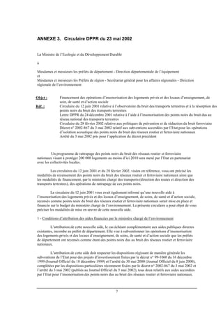 7
ANNEXE 3. Circulaire DPPR du 23 mai 2002
La Ministre de l’Ecologie et du Développement Durable
à
Mesdames et messieurs les préfets de département - Direction départementale de l’équipement
et
Mesdames et messieurs les Préfets de région - Secrétariat général pour les affaires régionales - Direction
régionale de l’environnement
Objet : Financement des opérations d’insonorisation des logements privés et des locaux d’enseignement, de
soin, de santé et d’action sociale
Réf. : Circulaire du 12 juin 2001 relative à l’observatoire du bruit des transports terrestres et à la résorption des
points noirs du bruit des transports terrestres
Lettre DPPR du 24 décembre 2001 relative à l’aide à l’insonorisation des points noirs du bruit dus au
réseau national des transports terrestres
Circulaire du 28 février 2002 relative aux politiques de prévention et de réduction du bruit ferroviaire
Décret n° 2002-867 du 3 mai 2002 relatif aux subventions accordées par l’Etat pour les opérations
d’isolation acoustique des points noirs du bruit des réseaux routier et ferroviaire nationaux
Arrêté du 3 mai 2002 pris pour l’application du décret précédent
Un programme de rattrapage des points noirs du bruit des réseaux routier et ferroviaire
nationaux visant à protéger 200 000 logements au moins d’ici 2010 sera mené par l’Etat en partenariat
avec les collectivités locales.
Les circulaires du 12 juin 2001 et du 28 février 2002, visées en référence, vous ont précisé les
modalités de recensement des points noirs du bruit des réseaux routier et ferroviaire nationaux ainsi que
les modalités de financement, par le ministère chargé des transports (direction des routes et direction des
transports terrestres), des opérations de rattrapage de ces points noirs.
La circulaire du 12 juin 2001 vous avait également informé qu’une nouvelle aide à
l’insonorisation des logements privés et des locaux d’enseignement, de soins, de santé et d’action sociale,
recensés comme points noirs du bruit des réseaux routier et ferroviaire nationaux serait mise en place et
financée sur le budget du ministère chargé de l’environnement. La présente circulaire a pour objet de vous
préciser les modalités de mise en œuvre de cette nouvelle aide.
1 - Conditions d’attribution des aides financées par le ministère chargé de l’environnement
L’attribution de cette nouvelle aide, le cas échéant complémentaire aux aides publiques directes
existantes, incombe au préfet de département. Elle vise à subventionner les opérations d’insonorisation
des logements privés et des locaux d’enseignement, de soins, de santé et d’action sociale que les préfets
de département ont recensés comme étant des points noirs dus au bruit des réseaux routier et ferroviaire
nationaux.
L’attribution de cette aide doit respecter les dispositions régissant de manière générale les
subventions de l’Etat pour des projets d’investissement fixées par le décret n° 99-1060 du 16 décembre
1999 (Journal Officiel du 18 décembre 1999) et l’arrêté du 30 mai 2000 (Journal Officiel du 8 juin 2000),
complétées par les dispositions particulières récemment fixées par le décret n° 2002-867 du 3 mai 2002 et
l’arrêté du 3 mai 2002 (publiés au Journal Officiel du 5 mai 2002), tous deux relatifs aux aides accordées
par l’Etat pour l’insonorisation des points noirs dus au bruit des réseaux routier et ferroviaire nationaux.
 