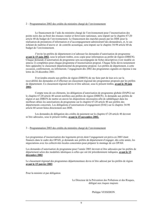 9
2 – Programmation 2002 des crédits du ministère chargé de l’environnement
Le financement de l’aide du ministère chargé de l’environnement pour l’insonorisation des
points noirs dus au bruit des réseaux routier et ferroviaire nationaux, sera imputé sur le chapitre 67-20
article 40 du budget de l’environnement. Le financement des marchés passés par les DDE pour la
réalisation de prestations d’information et d’accompagnement administratif des demandeurs, et, le cas
échéant de maîtrise d’œuvre et de contrôle acoustique, sera imputé sur le chapitre 34-98 article 60 du
budget de l’environnement.
J’invite les préfets de département à m’adresser les demandes d’autorisation de programme
avant le 15 juin 2002, sous le présent timbre, avec copie pour information au préfet de région (DIREN).
Chaque demande d’autorisation de programme sera accompagnée de fiches descriptives (voir modèle en
annexe 2) complétées pour chaque programme d’insonorisation proposé. Chaque fiche devra notamment
faire apparaître le classement départemental du programme proposé. Les préfets de département, à cette
occasion, confirmeront, ou infirmeront, l’engagement dès 2002 des programmes signalés en réponse à ma
lettre du 24 décembre 2001.
Il reviendra ensuite aux préfets de région (DIREN) de me faire part de leur avis sur la
recevabilité des demandes et d’effectuer un classement régional des programmes proposés par les préfets
de département. Ce classement régional devra m’être adressé, sous le présent timbre, avant le 30 juin
2002.
Compte tenu de ces éléments, les délégations d’autorisation de programme globale (DAPG) sur
le chapitre 67-20 article 40 seront notifiées aux préfets de région (DIREN). Je demande aux préfets de
région et aux DIREN de mettre en œuvre les dispositions nécessaires afin de subdéléguer dans les
meilleurs délais les autorisations de programme sur le chapitre 67-20 article 40 aux préfets des
départements concernés. Les délégations d’autorisations d’engagement (DAE) sur le chapitre 34-98
article 60 seront faites directement aux DDE.
Les demandes de délégation des crédits de paiement sur le chapitre 67-20 article 40 devront
m’être adressées, sous le présent timbre, avant le 15 novembre 2002.
3 – Programmation 2003 des crédits du ministère chargé de l’environnement
Les programmes d’insonorisation des logements privés dont l’engagement est prévu en 2003 étant
financés dans le cadre des OPAH, je demande aux préfets de département d’engager, dès cette année, les
négociations avec les collectivités locales concernées pour préparer le montage de ces OPAH.
Les demandes d’autorisation de programme pour l’année 2003 devront m’être adressées par les préfets de
département selon des modalités identiques à celles qui ont été précédemment indiquées, avant le 15
décembre 2002.
Le classement régional des programmes départementaux devra m’être adressé par les préfets de région
avant le 15 janvier 2003.
Pour la ministre et par délégation
Le Directeur de la Prévention des Pollutions et des Risques,
délégué aux risques majeurs
Philippe VESSERON
 