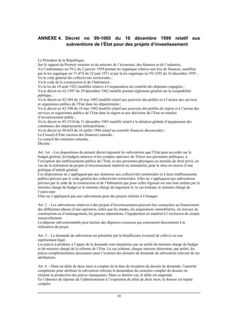 10
ANNEXE 4. Décret no 99-1060 du 16 décembre 1999 relatif aux
subventions de l’État pour des projets d’investissement
Le Président de la République,
Sur le rapport du Premier ministre et du ministre de l’économie, des finances et de l’industrie,
Vu l’ordonnance no 59-2 du 2 janvier 1959 portant loi organique relative aux lois de finances, modifiée
par la loi organique no 71-474 du 22 juin 1971 et par la loi organique no 95-1292 du 16 décembre 1995 ;
Vu le code général des collectivités territoriales ;
Vu le code de la construction et de l’habitation ;
Vu la loi du 10 août 1922 modifiée relative à l’organisation du contrôle des dépenses engagées ;
Vu le décret no 62-1587 du 29 décembre 1962 modifié portant règlement général sur la comptabilité
publique ;
Vu le décret no 82-389 du 10 mai 1982 modifié relatif aux pouvoirs des préfets et à l’action des services
et organismes publics de l’Etat dans les départements ;
Vu le décret no 82-390 du 10 mai 1982 modifié relatif aux pouvoirs des préfets de région et à l’action des
services et organismes publics de l’Etat dans la région et aux décisions de l’Etat en matière
d’investissement public ;
Vu le décret no 85-1510 du 31 décembre 1985 modifié relatif à la dotation globale d’équipement des
communes des départements métropolitains ;
Vu le décret no 96-629 du 16 juillet 1996 relatif au contrôle financier déconcentré ;
Le Conseil d’Etat (section des finances) entendu ;
Le conseil des ministres entendu,
Décrète :
Art. 1er. - Les dispositions du présent décret régissent les subventions que l’Etat peut accorder sur le
budget général, les budgets annexes et les comptes spéciaux du Trésor aux personnes publiques, à
l’exception des établissements publics de l’Etat, et aux personnes physiques ou morales de droit privé, en
vue de la réalisation de projets d’investissement matériel ou immatériel, pour la mise en oeuvre d’une
politique d’intérêt général.
Ces dispositions ne s’appliquent pas aux dotations aux collectivités territoriales et à leurs établissements
publics prévues par le code général des collectivités territoriales. Elles ne s’appliquent aux subventions
prévues par le code de la construction et de l’habitation que pour celles figurant sur une liste arrêtée par le
ministre chargé du budget et le ministre chargé du logement et, le cas échéant, le ministre chargé de
l’outre-mer.
Elles ne s’appliquent pas aux subventions pour des projets réalisés à l’étranger.
Art. 2. - Les subventions relatives à des projets d’investissements peuvent être consacrées au financement
des différentes phases d’une opération, telles que les études, les acquisitions immobilières, les travaux de
construction ou d’aménagement, les grosses réparations, l’équipement en matériel à l’exclusion du simple
renouvellement.
La dépense subventionnable peut inclure des dépenses connexes qui concourent directement à la
réalisation du projet.
Art. 3. - La demande de subvention est présentée par le bénéficiaire éventuel de celle-ci ou son
représentant légal.
Les pièces à produire à l’appui de la demande sont énumérées par un arrêté du ministre chargé du budget
et du ministre chargé de la réforme de l’Etat. Le cas échéant, chaque ministre détermine, par arrêté, les
pièces complémentaires nécessaires pour l’examen des dossiers de demande de subvention relevant de ses
attributions.
Art. 4. - Dans un délai de deux mois à compter de la date de réception du dossier de demande, l’autorité
compétente pour attribuer la subvention informe le demandeur du caractère complet du dossier ou
réclame la production des pièces manquantes. Dans ce dernier cas, le délai est suspendu.
En l’absence de réponse de l’administration à l’expiration du délai de deux mois, le dossier est réputé
complet.
 