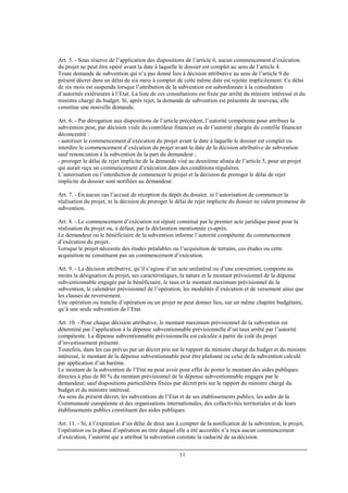 11
Art. 5. - Sous réserve de l’application des dispositions de l’article 6, aucun commencement d’exécution
du projet ne peut être opéré avant la date à laquelle le dossier est complet au sens de l’article 4.
Toute demande de subvention qui n’a pas donné lieu à décision attributive au sens de l’article 9 du
présent décret dans un délai de six mois à compter de cette même date est rejetée implicitement. Ce délai
de six mois est suspendu lorsque l’attribution de la subvention est subordonnée à la consultation
d’autorités extérieures à l’Etat. La liste de ces consultations est fixée par arrêté du ministre intéressé et du
ministre chargé du budget. Si, après rejet, la demande de subvention est présentée de nouveau, elle
constitue une nouvelle demande.
Art. 6. - Par dérogation aux dispositions de l’article précédent, l’autorité compétente pour attribuer la
subvention peut, par décision visée du contrôleur financier ou de l’autorité chargée du contrôle financier
déconcentré :
- autoriser le commencement d’exécution du projet avant la date à laquelle le dossier est complet ou
interdire le commencement d’exécution du projet avant la date de la décision attributive de subvention
sauf renonciation à la subvention de la part du demandeur ;
- proroger le délai de rejet implicite de la demande visé au deuxième alinéa de l’article 5, pour un projet
qui aurait reçu un commencement d’exécution dans des conditions régulières.
L’autorisation ou l’interdiction de commencer le projet et la décision de proroger le délai de rejet
implicite du dossier sont notifiées au demandeur.
Art. 7. - En aucun cas l’accusé de réception du dépôt du dossier, ni l’autorisation de commencer la
réalisation du projet, ni la décision de proroger le délai de rejet implicite du dossier ne valent promesse de
subvention.
Art. 8. - Le commencement d’exécution est réputé constitué par le premier acte juridique passé pour la
réalisation du projet ou, à défaut, par la déclaration mentionnée ci-après.
Le demandeur ou le bénéficiaire de la subvention informe l’autorité compétente du commencement
d’exécution du projet.
Lorsque le projet nécessite des études préalables ou l’acquisition de terrains, ces études ou cette
acquisition ne constituent pas un commencement d’exécution.
Art. 9. - La décision attributive, qu’il s’agisse d’un acte unilatéral ou d’une convention, comporte au
moins la désignation du projet, ses caractéristiques, la nature et le montant prévisionnel de la dépense
subventionnable engagée par le bénéficiaire, le taux et le montant maximum prévisionnel de la
subvention, le calendrier prévisionnel de l’opération, les modalités d’exécution et de versement ainsi que
les clauses de reversement.
Une opération ou tranche d’opération ou un projet ne peut donner lieu, sur un même chapitre budgétaire,
qu’à une seule subvention de l’Etat.
Art. 10. - Pour chaque décision attributive, le montant maximum prévisionnel de la subvention est
déterminé par l’application à la dépense subventionnable prévisionnelle d’un taux arrêté par l’autorité
compétente. La dépense subventionnable prévisionnelle est calculée à partir du coût du projet
d’investissement présenté.
Toutefois, dans les cas prévus par un décret pris sur le rapport du ministre chargé du budget et du ministre
intéressé, le montant de la dépense subventionnable peut être plafonné ou celui de la subvention calculé
par application d’un barème.
Le montant de la subvention de l’Etat ne peut avoir pour effet de porter le montant des aides publiques
directes à plus de 80 % du montant prévisionnel de la dépense subventionnable engagée par le
demandeur, sauf dispositions particulières fixées par décret pris sur le rapport du ministre chargé du
budget et du ministre intéressé.
Au sens du présent décret, les subventions de l’Etat et de ses établissements publics, les aides de la
Communauté européenne et des organisations internationales, des collectivités territoriales et de leurs
établissements publics constituent des aides publiques.
Art. 11. - Si, à l’expiration d’un délai de deux ans à compter de la notification de la subvention, le projet,
l’opération ou la phase d’opération au titre duquel elle a été accordée n’a reçu aucun commencement
d’exécution, l’autorité qui a attribué la subvention constate la caducité de sa décision.
 