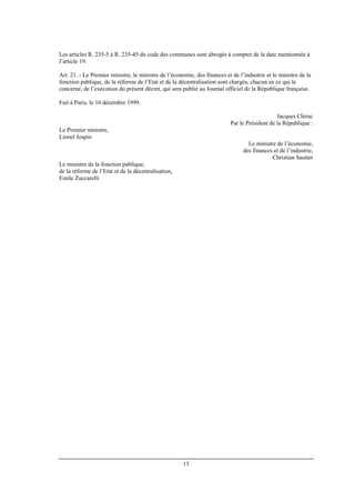 13
Les articles R. 235-5 à R. 235-45 du code des communes sont abrogés à compter de la date mentionnée à
l’article 19.
Art. 21. - Le Premier ministre, le ministre de l’économie, des finances et de l’industrie et le ministre de la
fonction publique, de la réforme de l’Etat et de la décentralisation sont chargés, chacun en ce qui le
concerne, de l’exécution du présent décret, qui sera publié au Journal officiel de la République française.
Fait à Paris, le 16 décembre 1999.
Jacques Chirac
Par le Président de la République :
Le Premier ministre,
Lionel Jospin
Le ministre de l’économie,
des finances et de l’industrie,
Christian Sautter
Le ministre de la fonction publique,
de la réforme de l’Etat et de la décentralisation,
Emile Zuccarelli
 