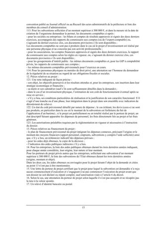 15
convention publié au Journal officiel ou au Recueil des actes administratifs de la préfecture et liste des
membres du conseil d’administration.
113. Pour les subventions sollicitées d’un montant supérieur à 300 000 F, et dans la mesure où la date de
création de l’organisme demandeur le permet, les documents comptables ci-après :
- pour les sociétés ou entreprises : les bilans et comptes de résultats approuvés et signés des deux derniers
exercices, accompagnés des rapports du commissaire aux comptes (ou de l’expert-comptable) ou,
s’agissant du dernier exercice clos, ces documents provisoires s’ils sont disponibles ;
Les documents comptables ne sont pas à produire dans le cas où le projet d’investissement est réalisé par
une personne physique et ne concerne pas son activité professionnelle ;
- pour les associations, les comptes financiers approuvés et signés des deux derniers exercices, le rapport
du commissaire aux comptes selon les règles en vigueur, ou, s’agissant du dernier exercice clos, ces
documents provisoires s’ils sont disponibles ;
- pour les groupements d’intérêt public : les mêmes documents comptables et, pour les GIP à comptabilité
privée, les rapports du commissaire aux comptes ;
- les mêmes documents comptables prévisionnels pour l’exercice en cours.
114. Pour les personnes physiques ou morales de droit privé, une attestation sur l’honneur du demandeur
de la régularité de sa situation au regard de ses obligations fiscales et sociales.
12. Pièces relatives au projet :
121. Une note indiquant de façon précise :
- son objet, les objectifs poursuivis et les résultats attendus et, pour les entreprises, son insertion dans leur
stratégie économique et financière ;
- sa durée et son calendrier (sauf s’ils sont suffisamment détaillés dans la demande) ;
- dans le cas d’un investissement physique, l’estimation de son coût de fonctionnement éventuel après sa
mise en service ;
- s’il y a lieu, ses conditions particulières de réalisation et la justification de son caractère fonctionnel. S’il
s’agit d’une tranche ou d’une phase, leur intégration dans le projet dans son ensemble avec indication du
déroulement de celui-ci.
122. Un état du coût prévisionnel détaillé par nature de dépense ; le cas échéant, les devis (ceux-ci ne sont
pas produits, en particulier dans le cas où le montant de la subvention est forfaitaire du fait de
l’application d’un barème) ; si le projet est partiellement ou en totalité réalisé par le porteur de projet, un
état descriptif faisant apparaître les dépenses de personnel, les frais directement liés au projet et les frais
généraux.
123. Les autorisations préalables requises par la réglementation en vigueur et nécessaires à l’instruction
du dossier.
13. Pièces relatives au financement du projet :
- le plan de financement prévisionnel du projet intégrant les dépenses connexes, précisant l’origine et le
montant des moyens financiers (apport personnel, emprunts, subventions y compris l’aide sollicitée) ainsi
que, s’il y a lieu, un échéancier indicatif des dépenses prévues ;
- pour les aides déjà obtenues, la copie de la décision ;
- l’indication des aides publiques indirectes s’il y a lieu.
14. Pour les entreprises, la liste des aides publiques obtenues durant les trois dernières années indiquant,
pour chaque année considérée, leur origine, leur nature et leur montant.
Pour les porteurs de projet privés autres que les entreprises, sollicitant une subvention d’un montant
supérieur à 300 000 F, la liste des subventions de l’Etat obtenues durant les trois dernières années
(origine, montant et objet).
Dans les deux cas, les aides obtenues ou envisagées pour le projet faisant l’objet de la demande et citées
au point 13 n’ont pas à être mentionnées.
15. Une lettre du porteur de projet certifiant que le projet pour lequel la subvention est demandée n’a reçu
aucun commencement d’exécution et s’engageant à ne pas commencer l’exécution du projet avant que
son dossier ne soit déclaré ou réputé complet, sauf autorisation visée à l’article 6 du décret.
16. Selon le cas, une attestation du porteur de projet selon laquelle il n’est pas assujetti et ne récupère pas
la taxe à la valeur ajoutée.
17. Un relevé d’identité bancaire ou postal.
 