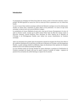 1
Introduction
Un programme de rattrapage des Points Noirs Bruit des réseaux routier et ferroviaire nationaux visant à
protéger 200 000 logements au moins d'ici 2010 est mené par l'État en partenariat avec les collectivités
locales.
La mise en œuvre d'une isolation acoustique renforcée des bâtiments à protéger est une des solutions pour
résorber ces Points Noirs, notamment en milieu urbain où des protections à la source de type écran
acoustique ou butte de terre sont souvent difficiles à intégrer.
Les propriétaires de locaux d'habitation du parc privé, ainsi que de locaux d'enseignement, de soins, de
santé ou d'action sociale, recensés par le préfet comme Points Noirs du Bruit des réseaux routier et
ferroviaire nationaux, peuvent bénéficier d'une subvention de l'État, financée par le Ministère de
L'Écologie et du Développement Durable, pour réaliser des travaux d'amélioration de l'isolation
acoustique.
Après une présentation des grandes lignes du programme national de résorption des Points Noirs Bruit et
des conditions d'attribution de la subvention accordée par le Ministère de l'Écologie et du Développement
Durable, ce guide technique détaille les différentes étapes du déroulement d'une opération de résorption
mettant en œuvre une isolation acoustique des façades.
Les trois dernières parties de l'ouvrage abordent les aspects théoriques et pratiques de l'amélioration de
l'isolation acoustique des façades ainsi que les aspects connexes à prendre en compte : exigences de
pureté de l'air, de maintien du confort thermique et aspects liés à la sécurité.
 
