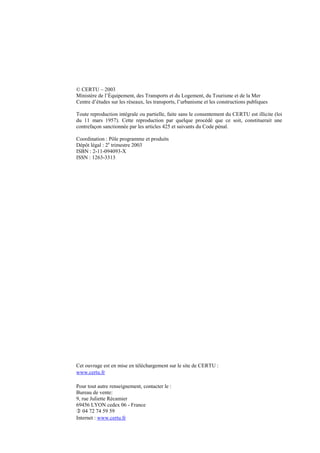 © CERTU – 2003
Ministère de l’Équipement, des Transports et du Logement, du Tourisme et de la Mer
Centre d’études sur les réseaux, les transports, l’urbanisme et les constructions publiques
Toute reproduction intégrale ou partielle, faite sans le consentement du CERTU est illicite (loi
du 11 mars 1957). Cette reproduction par quelque procédé que ce soit, constituerait une
contrefaçon sanctionnée par les articles 425 et suivants du Code pénal.
Coordination : Pôle programme et produits
Dépôt légal : 2e
trimestre 2003
ISBN : 2-11-094093-X
ISSN : 1263-3313
Cet ouvrage est en mise en téléchargement sur le site de CERTU :
www.certu.fr
Pour tout autre renseignement, contacter le :
Bureau de vente:
9, rue Juliette Récamier
69456 LYON cedex 06 - France
04 72 74 59 59
Internet : www.certu.fr
 