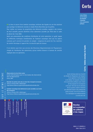 Aménagementeturbanisme
Aménagement
etexploitationdelavoirie
Transportetmobilité
Maîtrised’ouvrage
etéquipementspublics
Environnement
Technologies
etsystèmesd’information
Observatoire du bruit des routes
Guide méthodologique pour la mise enplace des observatoires
dans les départements
Certu, 2001
Résorber les points noirs dus au bruit des transports terrestres
fiches au format PDF à télécharger :
http://www.infobruit.org/ministeres/publications/index.htm
Isolation acoustique des bâtiments les plus sensibles aux bruits
des transports
fiches au format PDF à télécharger :
http://www.infobruit.org/ministeres/publications/index.htm
Isolationacoustiquedesfaçades
La mise en œuvre d'une isolation acoustique renforcée des façades est une des solutions
pour protéger les bâtiments recensés et classés Points Noirs Bruit par les préfets.
Pour réaliser ces travaux, les propriétaires des bâtiments sensibles, exposés à des niveaux
de bruit excessifs, peuvent bénéficier d'une subvention accordée par l'État dans le cadre
du décret du 3 mai 2002.
Après une présentation des conditions d'attribution de cette subvention, ce guide expose
les différentes techniques d'amélioration de l'isolation acoustique ainsi que les aspects
connexes qu'il convient de prendre en compte : exigences de pureté de l'air, maintien
du confort thermique et aspects liés à la sécurité après les travaux.
Il est destiné aussi bien aux services des Directions Départementales de l'Équipement,
chargés de l'attribution des subventions, qu'aux maîtres d'œuvre et bureaux de contrôle
impliqués dans ces opérations.
Certu
ISBN 2-11-094093-X
ISSN 1263-3313
Service technique placé sous l’autorité
du ministère de l’Équipement, des Transports
et du Logement, le Centre d’études
sur les réseaux, les transports, l’urbanisme
et les constructions publiques a pour mission
de faire progresser les connaissances
et les savoir-faire dans tous les domaines
liés aux questions urbaines. Partenaire
des collectivités locales et des professionnels
publics et privés, il est le lieu de référence
où se développent les professionnalismes
au service de la cité.
centre d’Études
sur les réseaux,
les transports,
l’urbanisme
et les constructions
publiques
Certu
SURLEMÊMETHÈME
enventeauCertu
Direction
de la prévention
des pollutions
et des risques
MINISTÈRE
DE L'ÉCOLOGIE
ET DU
DÉVELOPPEMENT DURABLE
 