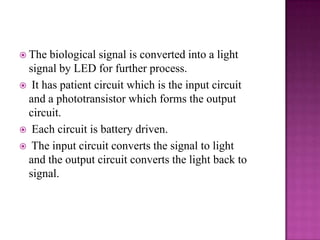  The

biological signal is converted into a light
signal by LED for further process.
 It has patient circuit which is the input circuit
and a phototransistor which forms the output
circuit.
 Each circuit is battery driven.
 The input circuit converts the signal to light
and the output circuit converts the light back to
signal.

 
