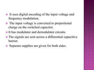 It uses digital encoding of the input voltage and
frequency modulation.
 The input voltage is converted to proportional
charge on the switched capacitor.
 It has modulator and demodulator circuits.
 The signals are sent across a differential capacitive
barrier.
 Separate supplies are given for both sides.


 