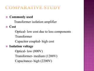 





Commonly used
Transformer isolation amplifier
Cost
Optical- low cost due to less components
Transformer
Capacitor coupled- high cost
Isolation voltage
Optical- low (800V)
Transformer- medium (1200V)
Capacitance- high (2200V)

 
