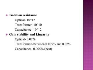 



Isolation resistance
Optical- 10^12
Transformer- 10^10
Capacitance- 10^12
Gain stability and Linearity
Optical- 0.02%
Transformer- between 0.005% and 0.02%
Capacitance- 0.005% (best)

 