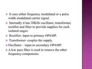 It uses either frequency modulated or a pulse
width modulated carrier signal.
 Internally it has 20KHz oscillator, transformer,
rectifier and filter to provide supplies for each
isolated stages.
 Rectifier- input to primary OPAMP.
 Transformer- couples the supply.
 Oscillator – input to secondary OPAMP.
 A low pass filter is used to remove the other
frequency components.


 